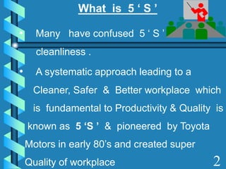 What is 5 ‘ S ’
• Many have confused 5 ‘ S ’ with
cleanliness .
• A systematic approach leading to a
Cleaner, Safer & Better workplace which
is fundamental to Productivity & Quality is
known as 5 ‘S ’ & pioneered by Toyota
Motors in early 80’s and created super
Quality of workplace 2
 