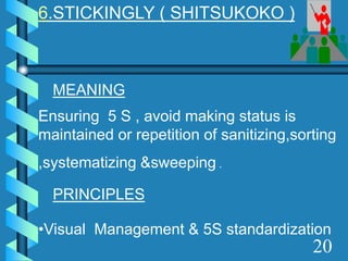 6.STICKINGLY ( SHITSUKOKO )
MEANING
Ensuring 5 S , avoid making status is
maintained or repetition of sanitizing,sorting
,systematizing &sweeping .
PRINCIPLES
•Visual Management & 5S standardization
20
 