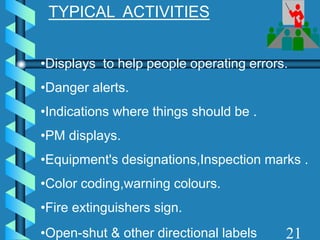TYPICAL ACTIVITIES
•Displays to help people operating errors.
•Danger alerts.
•Indications where things should be .
•PM displays.
•Equipment's designations,Inspection marks .
•Color coding,warning colours.
•Fire extinguishers sign.
•Open-shut & other directional labels 21
 