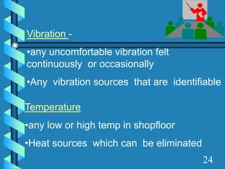 Vibration -
•any uncomfortable vibration felt
continuously or occasionally
•Any vibration sources that are identifiable
Temperature
•any low or high temp in shopfloor
•Heat sources which can be eliminated
24
 