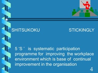 5 ‘S ’ is systematic participation
programme for improving the workplace
environment which is base of continual
improvement in the organisation
4
SHITSUKOKU STICKINGLY
 