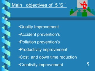 5
•Quality Improvement
•Accident prevention's
•Pollution prevention's
•Productivity improvement
•Cost and down time reduction
•Creativity improvement
Main objectives of 5 ‘S ’
 