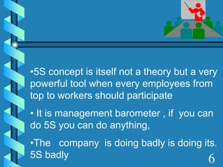 •5S concept is itself not a theory but a very
powerful tool when every employees from
top to workers should participate
• It is management barometer , if you can
do 5S you can do anything,
•The company is doing badly is doing its.
5S badly 6
 