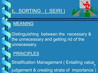 1. SORTING ( SEIRI )
MEANING
Distinguishing between the necessary &
the unnecessary and getting rid of the
unnecessary.
PRINCIPLES
Stratification Management ( Entailing value
judgement & creating strata of importance )
7
 