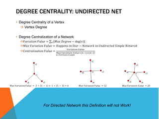 DEGREE CENTRALITY: UNDIRECTED NET 
• Degree Centrality of a Vertex 
 Vertex Degree 
• Degree Centralization of a Network 
푉푎푟푖푎푡푖표푛 푉푎푙푢푒 = 푣 [푀푎푥 퐷푒푔푟푒푒 − deg(푣)] 
푀푎푥 푉푎푟푖푎푡푖표푛 푉푎푙푢푒 = 퐻푎푝푝푒푛푠 푖푛 푆푡푎푟 − 푁푒푡푤표푟푘 푖푛 푈푛푑푖푟푒푐푡푒푑 푆푖푚푝푙푒 푁푒푡푤푟표푘 
퐶푒푛푡푟푎푙푖푧푎푡푖표푛 푉푎푙푢푒 = 
푉푎푟푖푎푡푖표푛 푉푎푙푢푒 
푀푎푥 푉푎푟푖푎푡푖표푛 푉푎푙푢푒=(푛−1)×(푛−2) 
푛: 푉푒푟푡푖푐푒푠 퐶표푢푛푡 
푀푎푥 푉푎푟푖푎푡푖표푛 푉푎푙푢푒 = 3 ∗ 3 − 1 + 1 ∗ 3 − 3 = 6 푀푎푥 푉푎푟푖푎푡푖표푛 푉푎푙푢푒 = 12 푀푎푥 푉푎푟푖푎푡푖표푛 푉푎푙푢푒 = 20 
For Directed Network this Definition will not Work! 
 