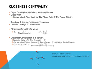 CLOSENESS CENTRALITY 
• Degree Centrality has Local View of Vertex Neighborhood 
• Global View 
• Distance to all Other Vertices: The Closer Path  The Faster Diffusion 
• Geodesic  Shortest Path Between Two Vertices 
• Distance Length of Geodesic Path 
• Closeness Centrality of a Vertex 
퐶푣 = 
푛 −1 
푢≠푣 퐷푖푠푡푎푛푐푒(푢,푣) 
• Closeness Centralization of a Network 
푉푎푟푖푎푡푖표푛 푉푎푙푢푒 = 푣 [푀푎푥 퐶푒푛푡푟푎푙푖푡푦 − 퐶푣 ] 
푀푎푥 푉푎푟푖푎푡푖표푛 푉푎푙푢푒 = 퐻푎푝푝푒푛푠 푖푛 푆푡푎푟 − 푁푒푡푤표푟푘 푖푛 푈푛푑푖푟푒푐푡푒푑 푆푖푚푝푙푒 푁푒푡푤푟표푘 
푉푎푟푖푎푡푖표푛 푉푎푙푢푒 
퐶푒푛푡푟푎푙푖푧푎푡푖표푛 푉푎푙푢푒 = 
푀푎푥 푉푎푟푖푎푡푖표푛 푉푎푙푢푒=2 × 푛−1 ×(푛−2) 
푀푎푥 퐶푣 = 1 푖푛 푆푡푎푟 − 푁푒푡푤표푟푘 
푀푎푥 푉푎푟푖푎푡푖표푛 푉푎푙푢푒 = 푛 − 1 × 1 + 2 × 푛 − 2 − 1 = 24 
 
