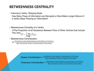 BETWEENNESS CENTRALITY 
• Intermarry Vertex, Relaying Node 
How Many Flows of Information are Disrupted or Must Make Longer Detours if 
a Vertex Stops Passing on Information! 
 Betweenness Centrality of a Vertex 
The Proportion of all Geodesics Between Pairs of Other Vertices that Include 
This Vertex 
 Betweenness Centralization 
 푉푎푟푖푎푡푖표푛 푖푛 푡ℎ푒 퐵푒푡푤푒푒푛푛푒푠푠 퐶푒푛푡푟푎푙푖푡푦 표푓 푉푒푟푡푖푐푒푠 
푀푎푥 푉푎푟푖푎푡푖표푛 푉푎푙푢푒 표푓 퐵푒푡푤푒푒푛푛푒푠 퐶푒푛푡푟푎푙푖푡푦 
Degree Centralization = 
푉푎푟푖푎푡푖표푛 푖푛 푡ℎ푒 퐷푒푔푟푒푒 퐶푒푛푡푟푎푙푖푡푦 표푓 푉푒푟푡푖푐푒푠 
푀푎푥 푉푎푟푖푎푡푖표푛 푉푎푙푢푒 표푓 퐷푒푔푟푒푒 퐶푒푛푟푎푙푖푡푦 
Closeness Centralization = 
푉푎푟푖푎푡푖표푛 푖푛 푡ℎ푒 퐶푙표푠푒푛푒푠푠 퐶푒푛푡푟푎푙푖푡푦 표푓 푉푒푟푡푖푐푒푠 
푀푎푥 푉푎푟푖푎푡푖표푛 푉푎푙푢푒 표푓 퐶푙표푠푒푛푒푠푠 퐶푒푛푡푟푎푙푖푡푦 
 