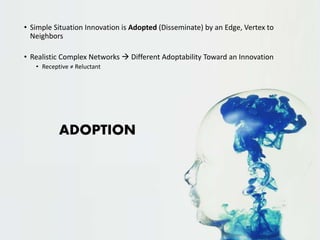 • Simple Situation Innovation is Adopted (Disseminate) by an Edge, Vertex to 
Neighbors 
• Realistic Complex Networks  Different Adoptability Toward an Innovation 
• Receptive ≠ Reluctant 
ADOPTION 
 