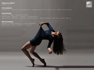 Adjacency Matrix 
Double Click 
Permutations: 
Operations > Partition + Permutation > Reorder Partition & Partition > Make a Permutation 
Dissimilarity 
Cluster > Create Complete Cluster. 
Operations > Network + Cluster > Dissimilarity. 
Operations > Network + Cluster > Dissimilarity > Network based > Options > Report Matrix 
Blockmodeling 
Network > Create Partition > Blockmodeling* 
Partitions > Info > Cramer’s V, Rajski. 
