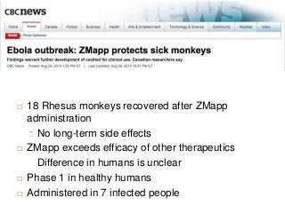  18 Rhesus monkeys recovered after ZMapp 
administration 
No long-term side effects 
 ZMapp exceeds efficacy of other therapeutics 
Difference in humans is unclear 
 Phase 1 in healthy humans 
 Administered in 7 infected people 
 