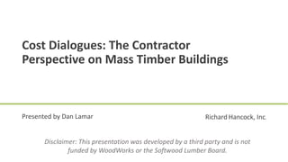 Disclaimer: This presentation was developed by a third party and is not
funded by WoodWorks or the Softwood Lumber Board.
Cost Dialogues: The Contractor
Perspective on Mass Timber Buildings
Presented by Dan Lamar Richard Hancock, Inc.
 