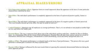 • First Impression (primacy effect): Appraiser form an overall impression about the appraisee on the basis of some particular
characteristics identified by them.
• Halo Effect: The individual’s performance is completely appraised on the basis of a perceived positive quality, feature or
trait.
• Horn Effect: The individual’s performance is completely appraised on the basis of a negative quality or feature perceived.
“He is not formally dressed up in the office. He may be casual at work too!”.
• Central Tendency: Appraisers rate all employees as average performers. That is, it is an attitude to rate people as neither high
nor low and follow the middle path.
• Personal Biases: The way a supervisor feels about each of the individuals working under him - whether he likes or dislikes
them - as a tremendous effect on the rating of their performances. Personal Bias can stem from various sources as a result of
information obtained from colleagues, considerations of faith and thinking, social and family background and so on.
• Spillover Effect: The present performance is evaluated much on the basis of past performance. “The person who was a good
performer in distant past is assured to be okay at present also”.
• Recency Effect: Rating is influenced by the most recent behavior ignoring the commonly demonstrated behaviors during the
entire appraisal period.
 