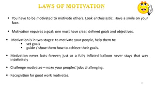 17
 You have to be motivated to motivate others. Look enthusiastic. Have a smile on your
face.
 Motivation requires a goal: one must have clear, defined goals and objectives.
 Motivation is in two stages: to motivate your people, help them to:
 set goals
 guide / show them how to achieve their goals.
 Motivation never lasts forever; just as a fully inflated balloon never stays that way
indefinitely
 Challenge motivates—make your peoples’ jobs challenging.
 Recognition for good work motivates.
 