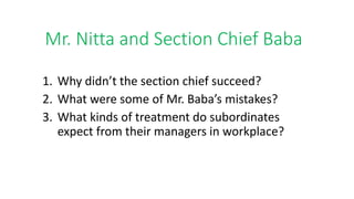 Mr. Nitta and Section Chief Baba
1. Why didn’t the section chief succeed?
2. What were some of Mr. Baba’s mistakes?
3. What kinds of treatment do subordinates
expect from their managers in workplace?
 