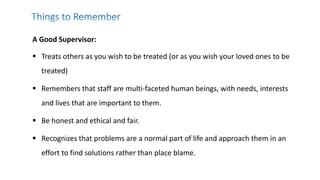 A Good Supervisor:
 Treats others as you wish to be treated (or as you wish your loved ones to be
treated)
 Remembers that staff are multi-faceted human beings, with needs, interests
and lives that are important to them.
 Be honest and ethical and fair.
 Recognizes that problems are a normal part of life and approach them in an
effort to find solutions rather than place blame.
 
