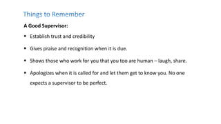 A Good Supervisor:
 Establish trust and credibility
 Gives praise and recognition when it is due.
 Shows those who work for you that you too are human – laugh, share.
 Apologizes when it is called for and let them get to know you. No one
expects a supervisor to be perfect.
 