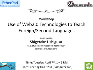 Workshop
Use of Web2.0 Technologies to Teach
     Foreign/Second Languages
                      Facilitated by
            Shigetake Ushigusa
          M.S. Student in Educational Technology
                  sushigu1@purdue.edu




         Time: Tuesday, April 7th, 1 – 2 P.M.
      Place: Beering Hall 3288 (Computer Lab)
 