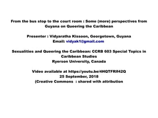 From the bus stop to the court room : Some (more) perspectives from
Guyana on Queering the Caribbean
Presenter : Vidyaratha Kissoon, Georgetown, Guyana
Email: vidyak1@gmail.com
Sexualities and Queering the Caribbean: CCRB 603 Special Topics in
Caribbean Studies
Ryerson University, Canada
Video available at https://youtu.be/4HQTFRlf42Q
25 September, 2018
(Creative Commons : shared with attribution
 