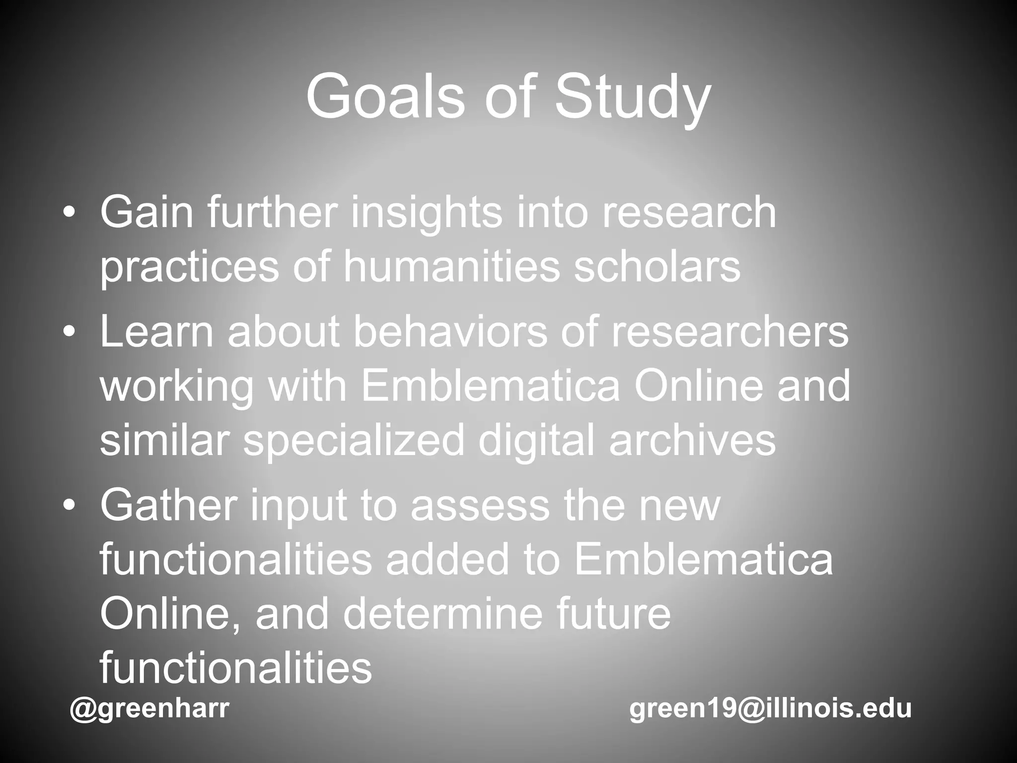 Goals of Study
• Gain further insights into research
practices of humanities scholars
• Learn about behaviors of researchers
working with Emblematica Online and
similar specialized digital archives
• Gather input to assess the new
functionalities added to Emblematica
Online, and determine future
functionalities
@greenharr green19@illinois.edu
 