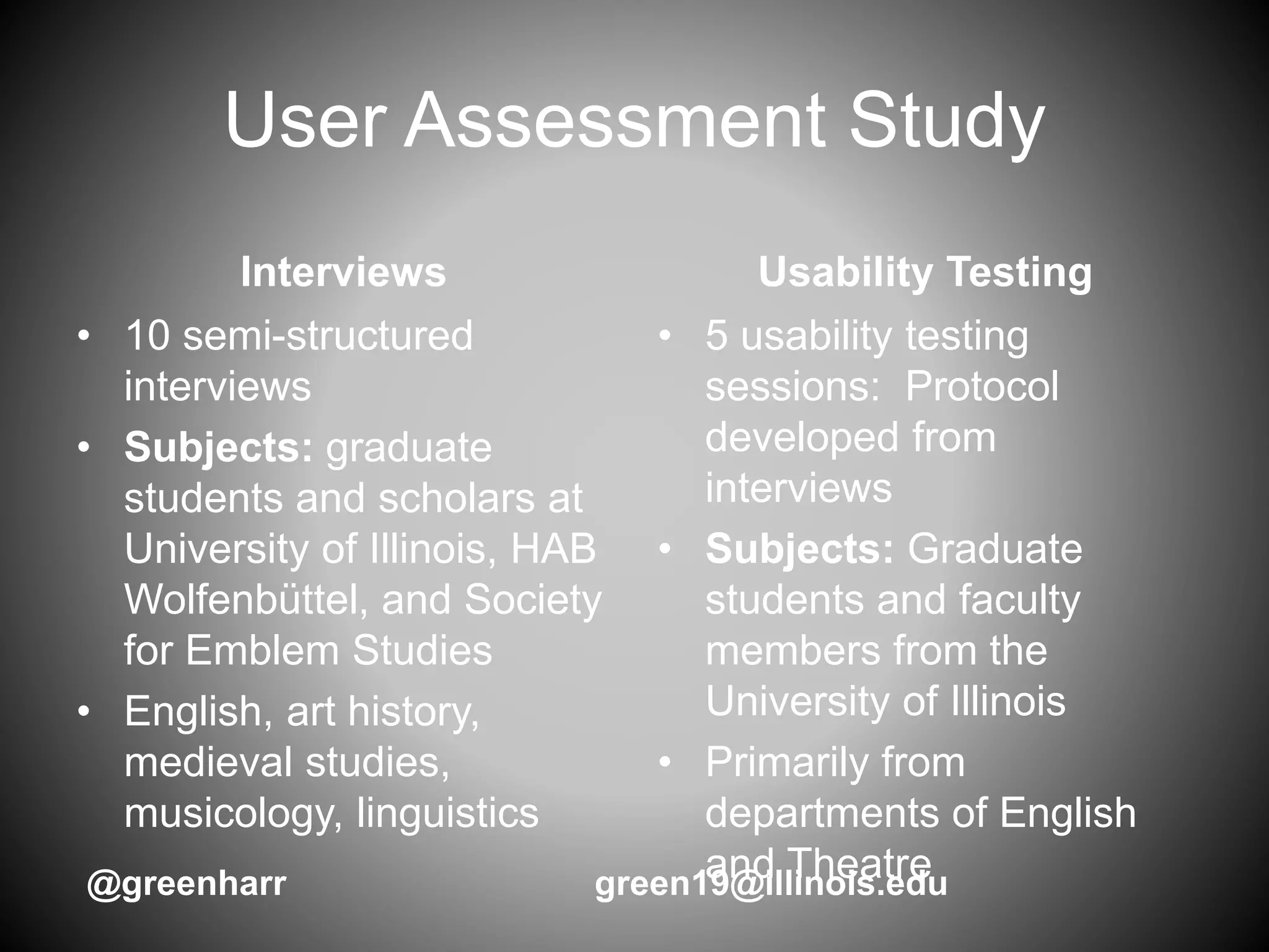 User Assessment Study
Interviews
• 10 semi-structured
interviews
• Subjects: graduate
students and scholars at
University of Illinois, HAB
Wolfenbüttel, and Society
for Emblem Studies
• English, art history,
medieval studies,
musicology, linguistics
Usability Testing
• 5 usability testing
sessions: Protocol
developed from
interviews
• Subjects: Graduate
students and faculty
members from the
University of Illinois
• Primarily from
departments of English
and Theatre@greenharr green19@illinois.edu
 