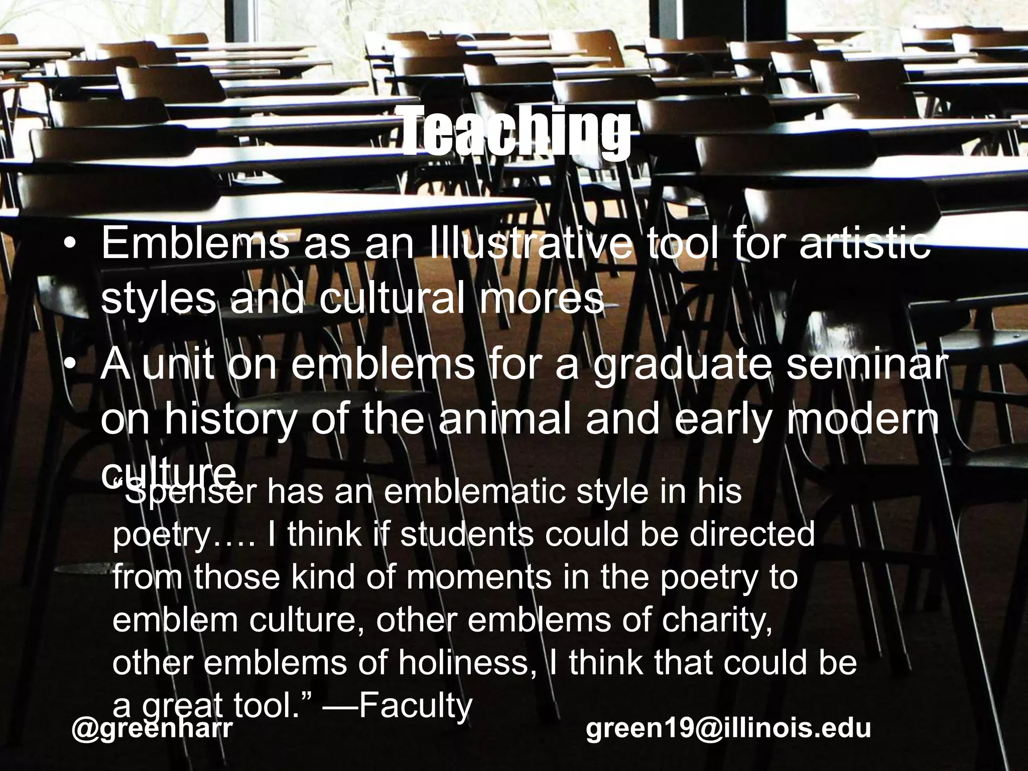 Teaching
• Emblems as an Illustrative tool for artistic
styles and cultural mores
• A unit on emblems for a graduate seminar
on history of the animal and early modern
culture“Spenser has an emblematic style in his
poetry…. I think if students could be directed
from those kind of moments in the poetry to
emblem culture, other emblems of charity,
other emblems of holiness, I think that could be
a great tool.” —Faculty
@greenharr green19@illinois.edu
 