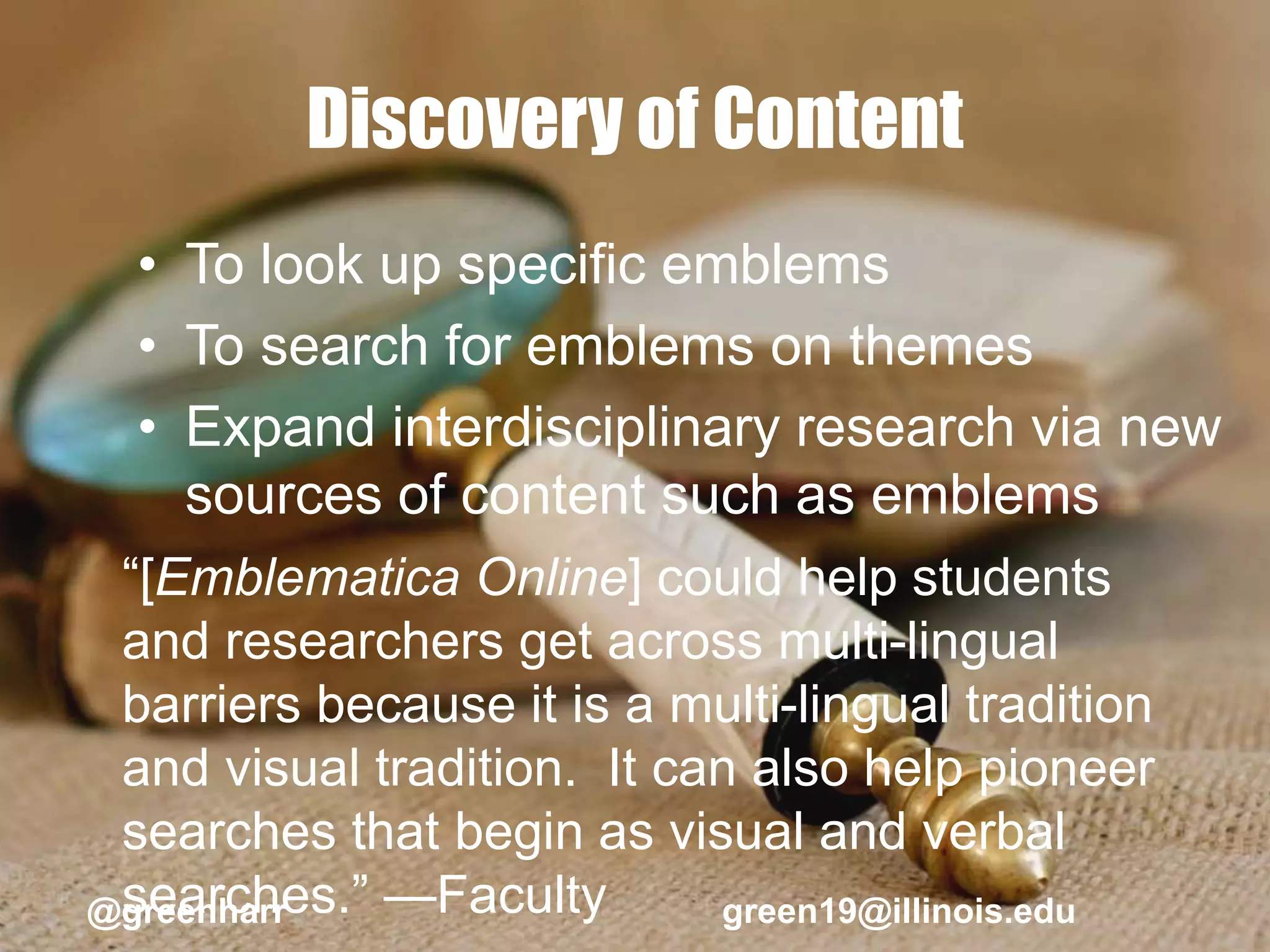 Discovery of Content
• To look up specific emblems
• To search for emblems on themes
• Expand interdisciplinary research via new
sources of content such as emblems
“[Emblematica Online] could help students
and researchers get across multi-lingual
barriers because it is a multi-lingual tradition
and visual tradition. It can also help pioneer
searches that begin as visual and verbal
searches.” —Faculty@greenharr green19@illinois.edu
 