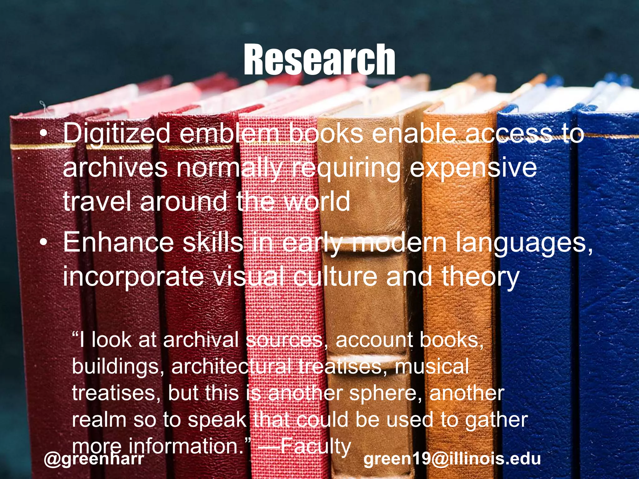 Research
• Digitized emblem books enable access to
archives normally requiring expensive
travel around the world
• Enhance skills in early modern languages,
incorporate visual culture and theory
“I look at archival sources, account books,
buildings, architectural treatises, musical
treatises, but this is another sphere, another
realm so to speak that could be used to gather
more information.” —Faculty@greenharr green19@illinois.edu
 