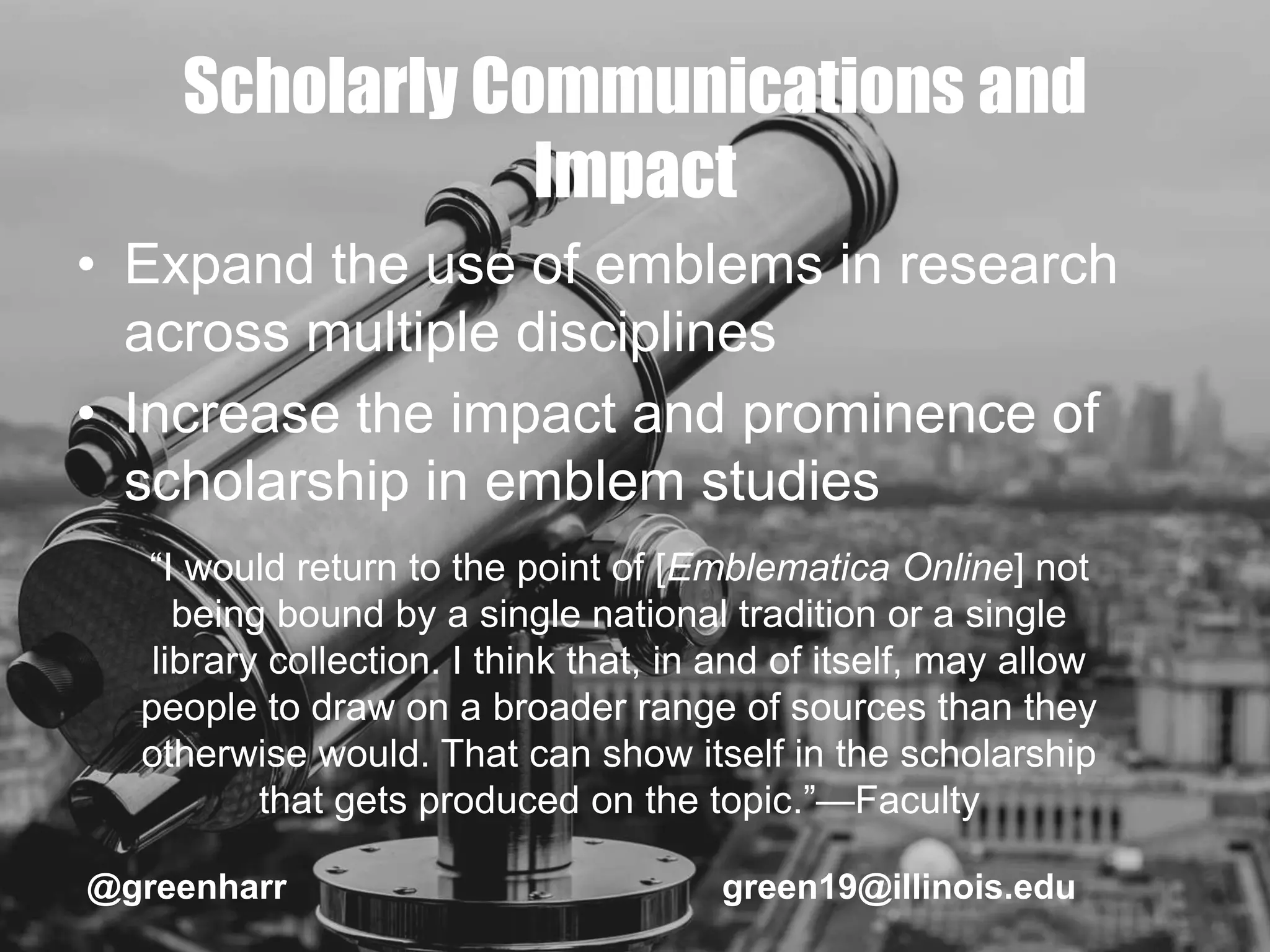 Scholarly Communications and
Impact
• Expand the use of emblems in research
across multiple disciplines
• Increase the impact and prominence of
scholarship in emblem studies
@greenharr green19@illinois.edu
“I would return to the point of [Emblematica Online] not
being bound by a single national tradition or a single
library collection. I think that, in and of itself, may allow
people to draw on a broader range of sources than they
otherwise would. That can show itself in the scholarship
that gets produced on the topic.”—Faculty
 