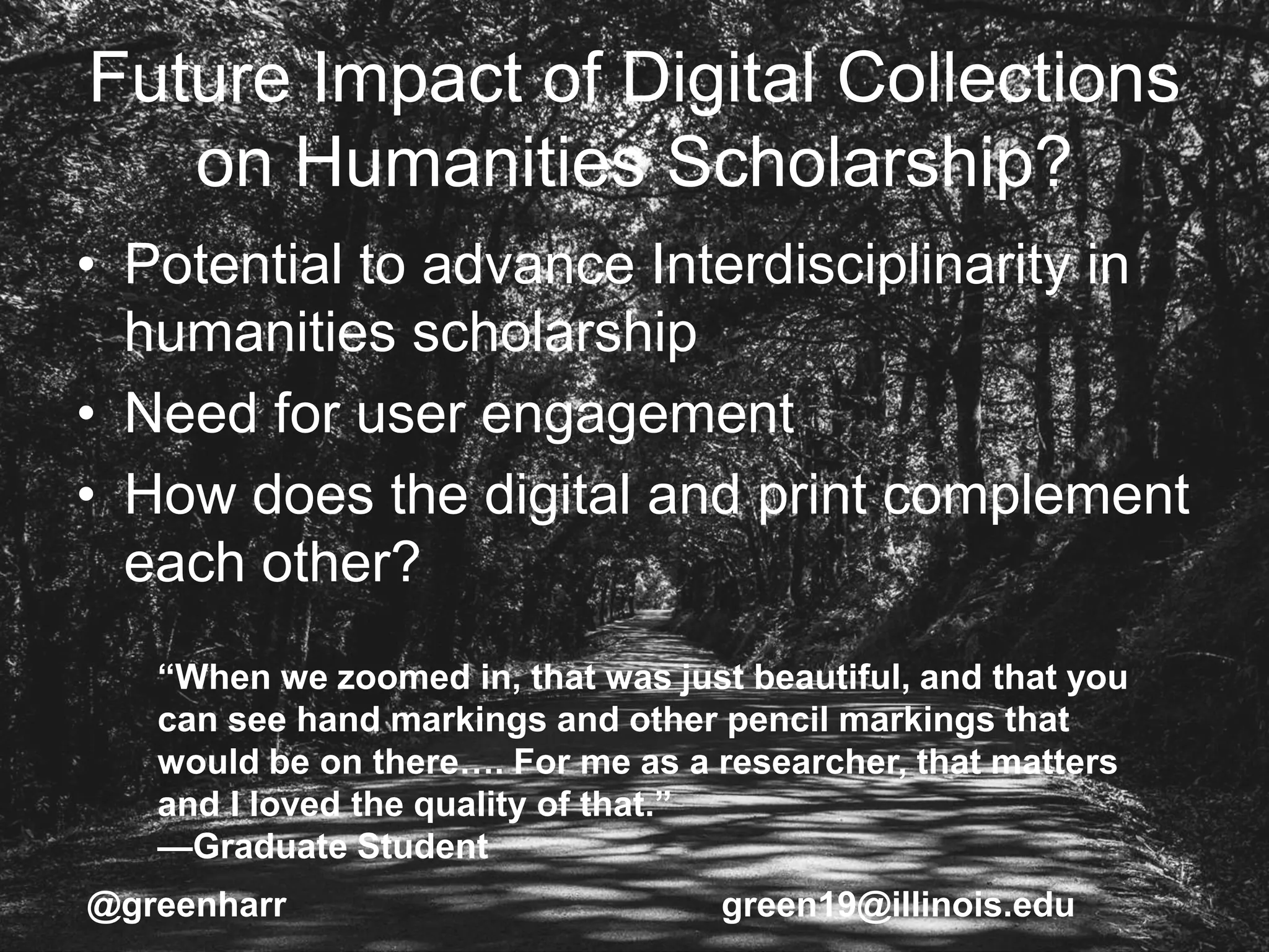 Future Impact of Digital Collections
on Humanities Scholarship?
• Potential to advance Interdisciplinarity in
humanities scholarship
• Need for user engagement
• How does the digital and print complement
each other?
@greenharr green19@illinois.edu
“When we zoomed in, that was just beautiful, and that you
can see hand markings and other pencil markings that
would be on there…. For me as a researcher, that matters
and I loved the quality of that.”
—Graduate Student
 