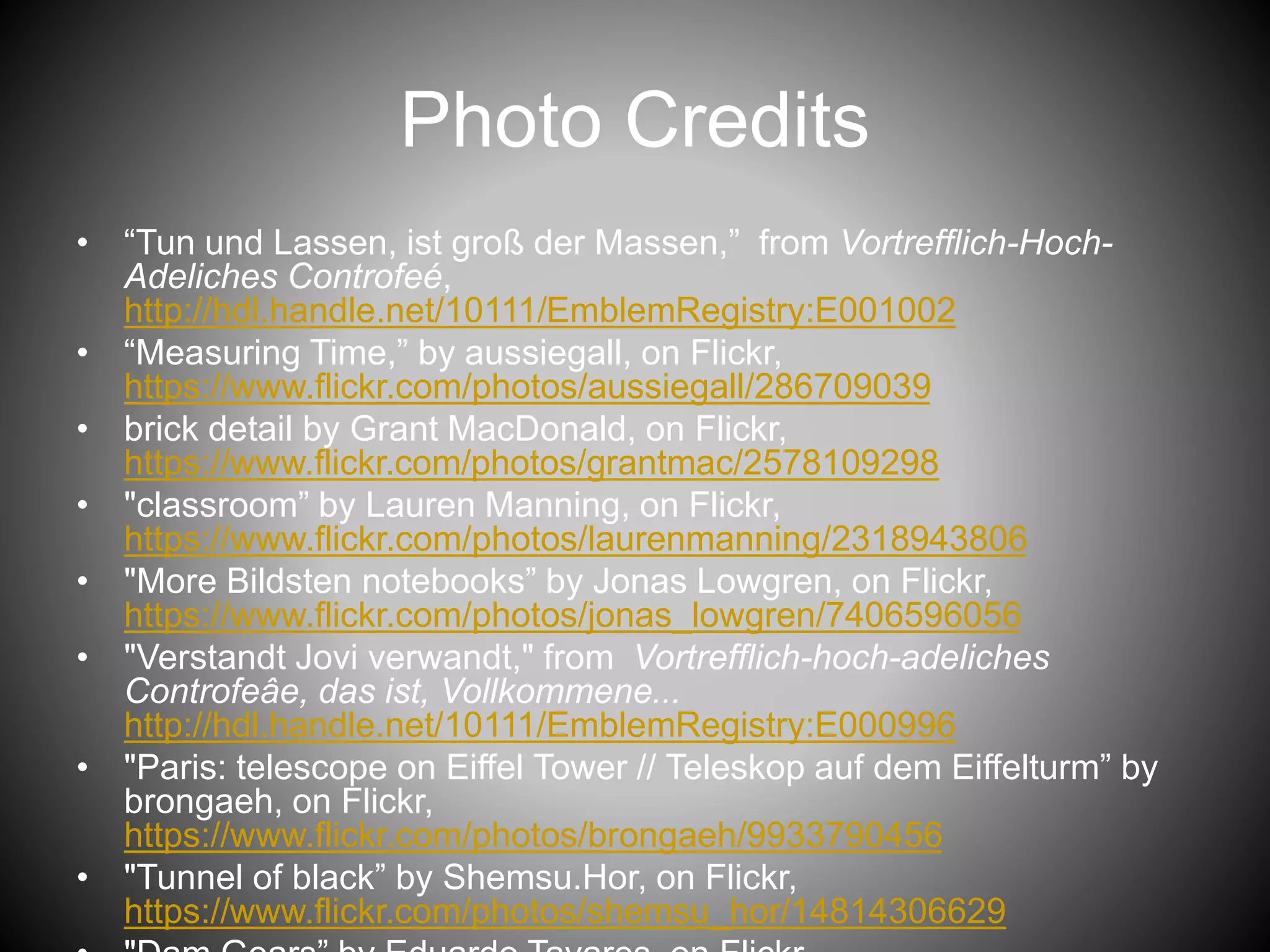 Photo Credits
• “Tun und Lassen, ist groß der Massen,” from Vortrefflich-Hoch-
Adeliches Controfeé,
http://hdl.handle.net/10111/EmblemRegistry:E001002
• “Measuring Time,” by aussiegall, on Flickr,
https://www.flickr.com/photos/aussiegall/286709039
• brick detail by Grant MacDonald, on Flickr,
https://www.flickr.com/photos/grantmac/2578109298
• "classroom” by Lauren Manning, on Flickr,
https://www.flickr.com/photos/laurenmanning/2318943806
• "More Bildsten notebooks” by Jonas Lowgren, on Flickr,
https://www.flickr.com/photos/jonas_lowgren/7406596056
• "Verstandt Jovi verwandt," from Vortrefflich-hoch-adeliches
Controfeâe, das ist, Vollkommene...
http://hdl.handle.net/10111/EmblemRegistry:E000996
• "Paris: telescope on Eiffel Tower // Teleskop auf dem Eiffelturm” by
brongaeh, on Flickr,
https://www.flickr.com/photos/brongaeh/9933790456
• "Tunnel of black” by Shemsu.Hor, on Flickr,
https://www.flickr.com/photos/shemsu_hor/14814306629
 