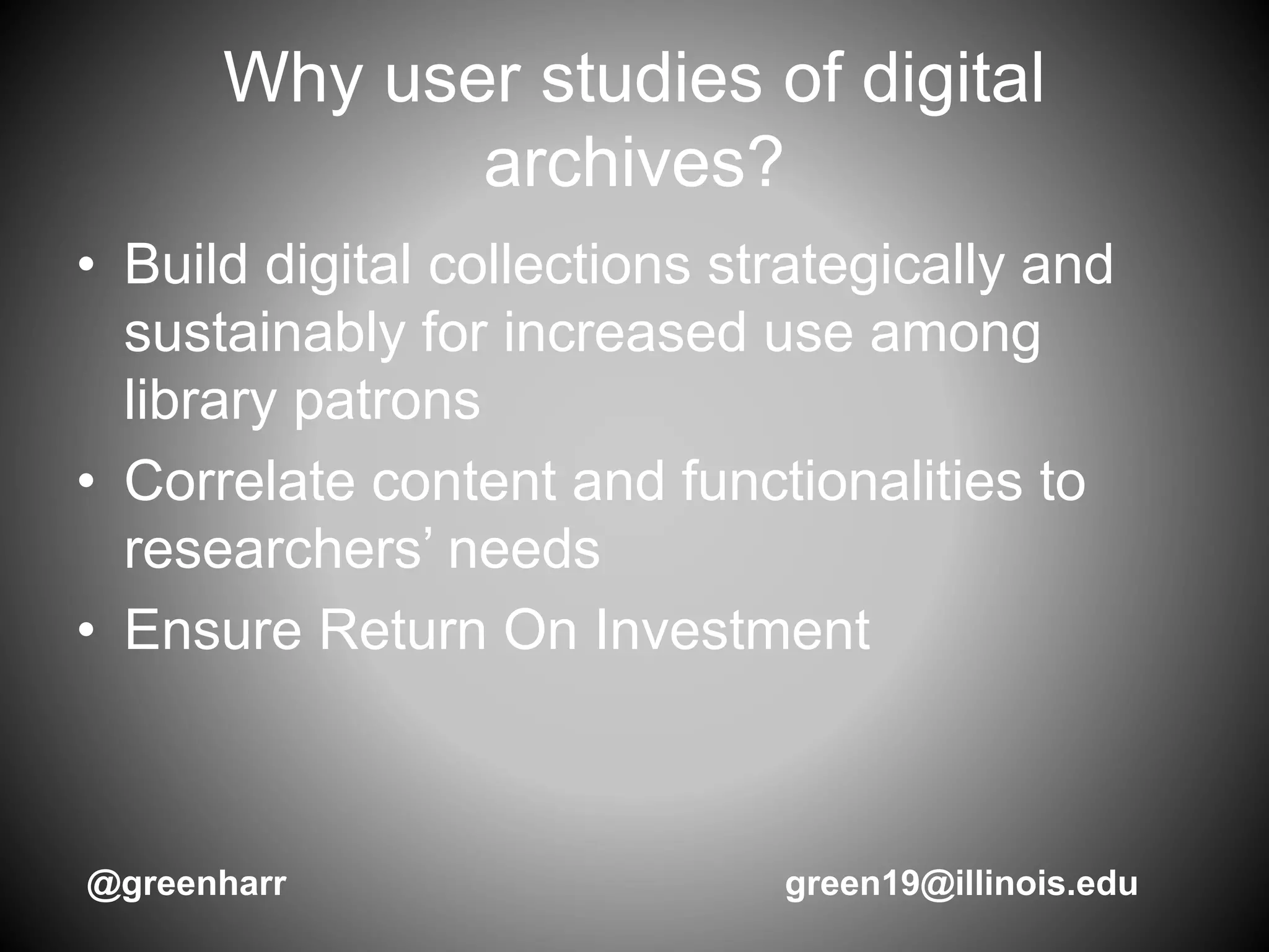 Why user studies of digital
archives?
• Build digital collections strategically and
sustainably for increased use among
library patrons
• Correlate content and functionalities to
researchers’ needs
• Ensure Return On Investment
@greenharr green19@illinois.edu
 