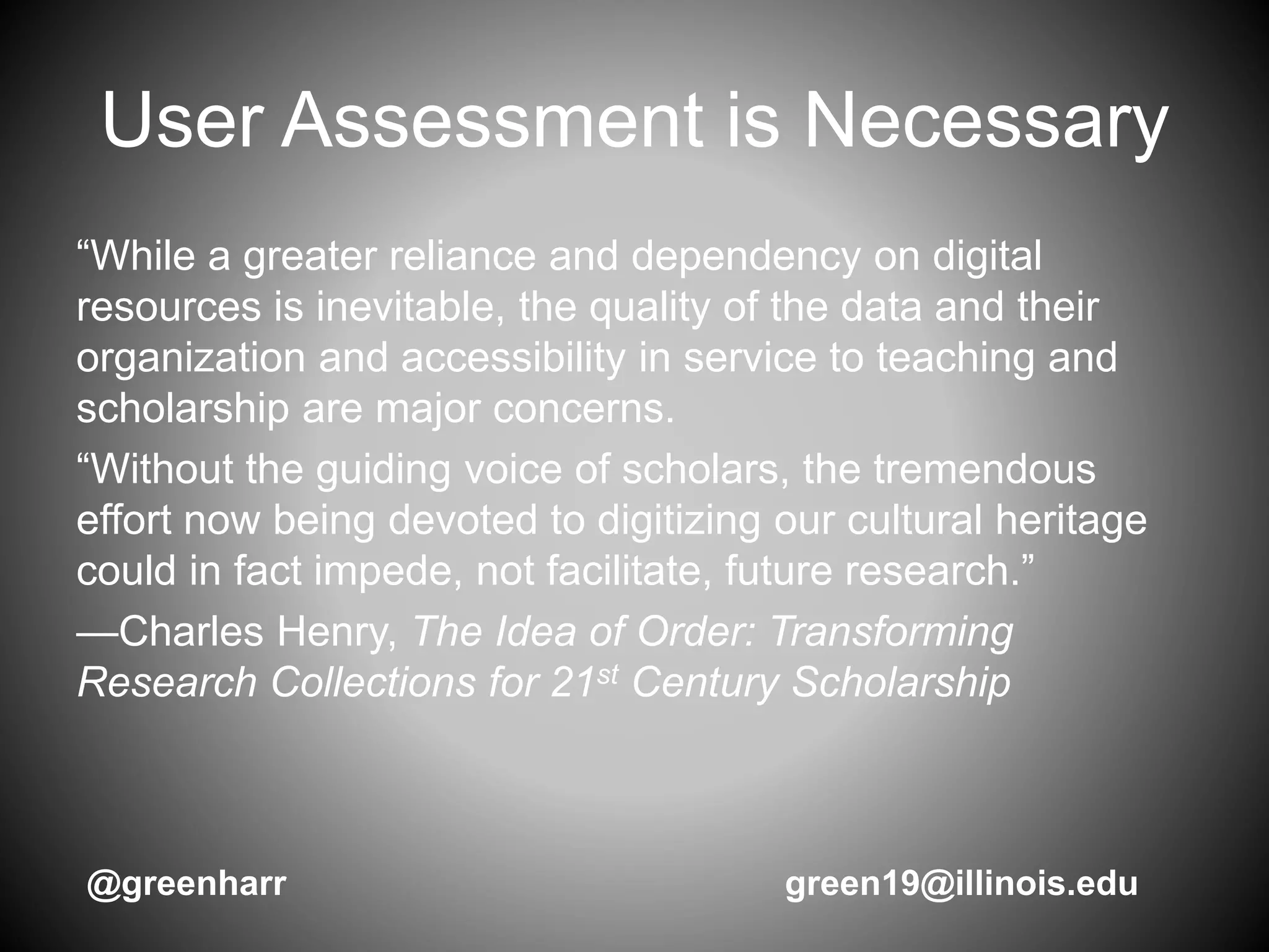 User Assessment is Necessary
“While a greater reliance and dependency on digital
resources is inevitable, the quality of the data and their
organization and accessibility in service to teaching and
scholarship are major concerns.
“Without the guiding voice of scholars, the tremendous
effort now being devoted to digitizing our cultural heritage
could in fact impede, not facilitate, future research.”
—Charles Henry, The Idea of Order: Transforming
Research Collections for 21st Century Scholarship
@greenharr green19@illinois.edu
 