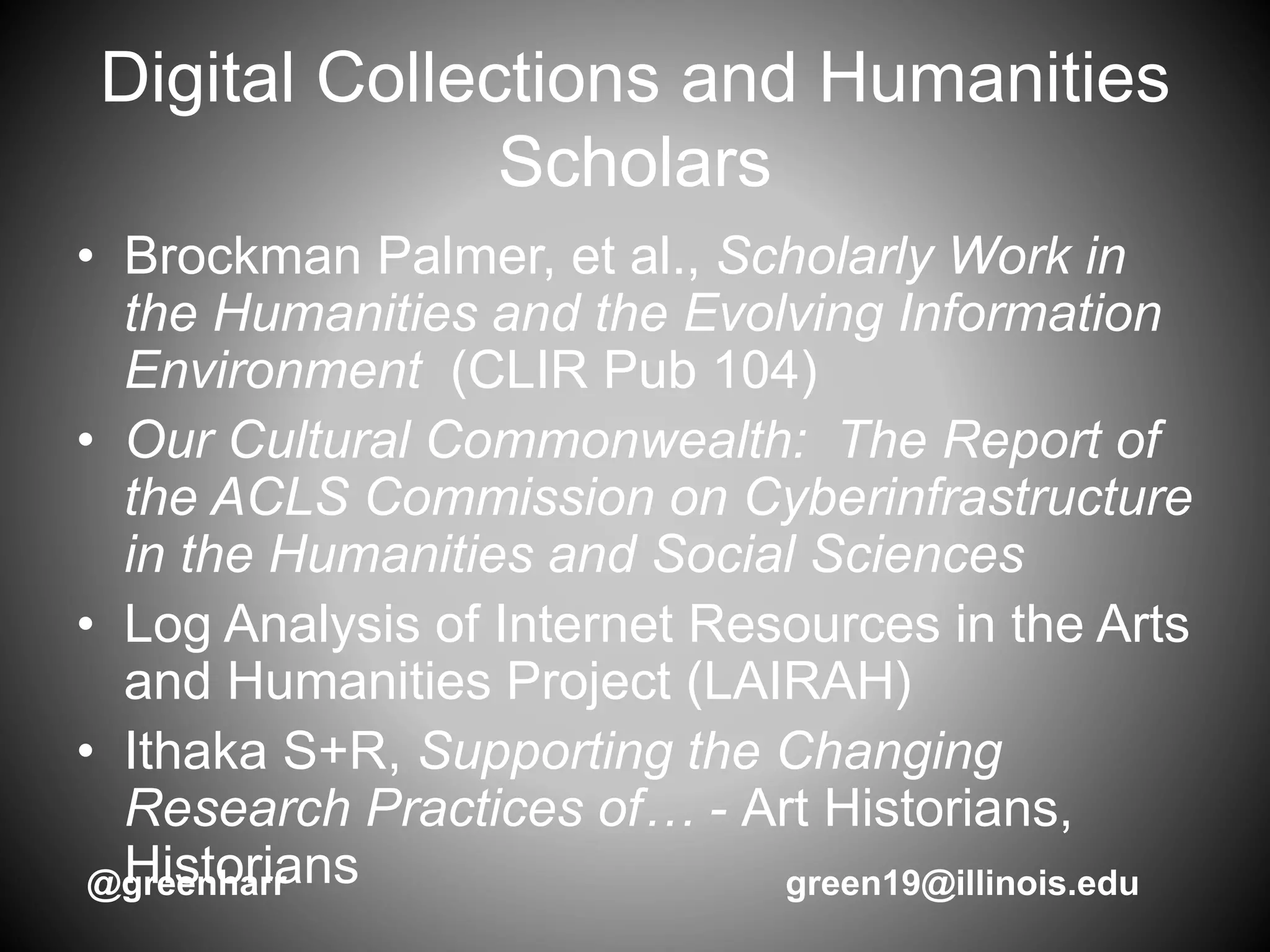 Digital Collections and Humanities
Scholars
• Brockman Palmer, et al., Scholarly Work in
the Humanities and the Evolving Information
Environment (CLIR Pub 104)
• Our Cultural Commonwealth: The Report of
the ACLS Commission on Cyberinfrastructure
in the Humanities and Social Sciences
• Log Analysis of Internet Resources in the Arts
and Humanities Project (LAIRAH)
• Ithaka S+R, Supporting the Changing
Research Practices of… - Art Historians,
Historians@greenharr green19@illinois.edu
 