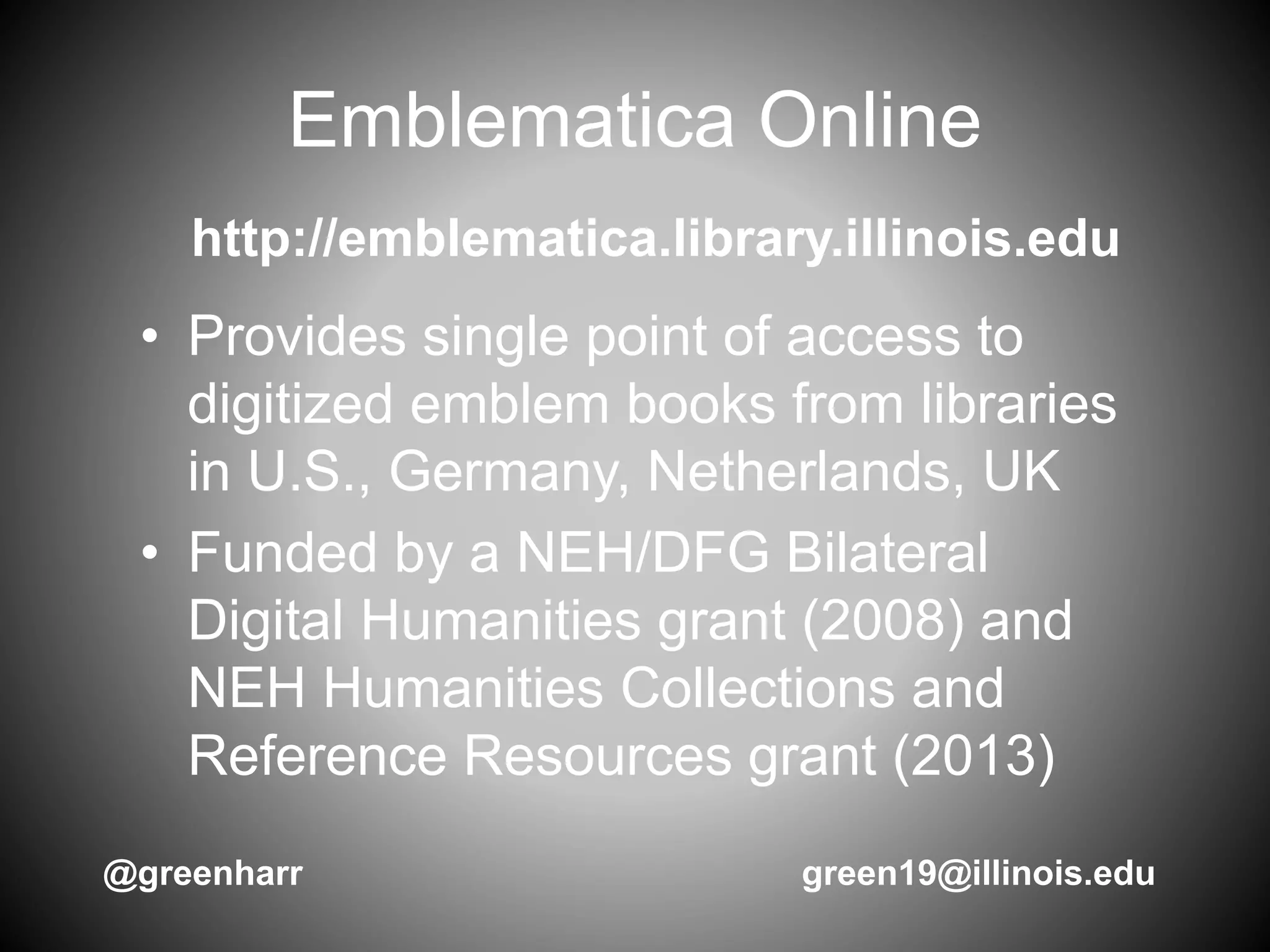 Emblematica Online
• Provides single point of access to
digitized emblem books from libraries
in U.S., Germany, Netherlands, UK
• Funded by a NEH/DFG Bilateral
Digital Humanities grant (2008) and
NEH Humanities Collections and
Reference Resources grant (2013)
http://emblematica.library.illinois.edu
@greenharr green19@illinois.edu
 