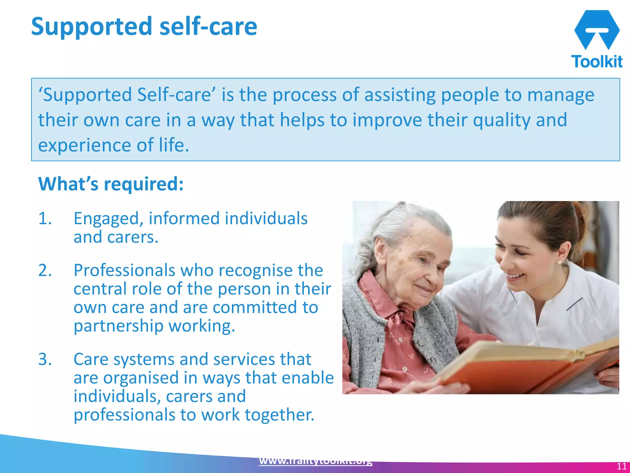 www.frailtytoolkit.org 11
Supported self-care
What’s required:
1. Engaged, informed individuals
and carers.
2. Professionals who recognise the
central role of the person in their
own care and are committed to
partnership working.
3. Care systems and services that
are organised in ways that enable
individuals, carers and
professionals to work together.
‘Supported Self-care’ is the process of assisting people to manage
their own care in a way that helps to improve their quality and
experience of life.
 