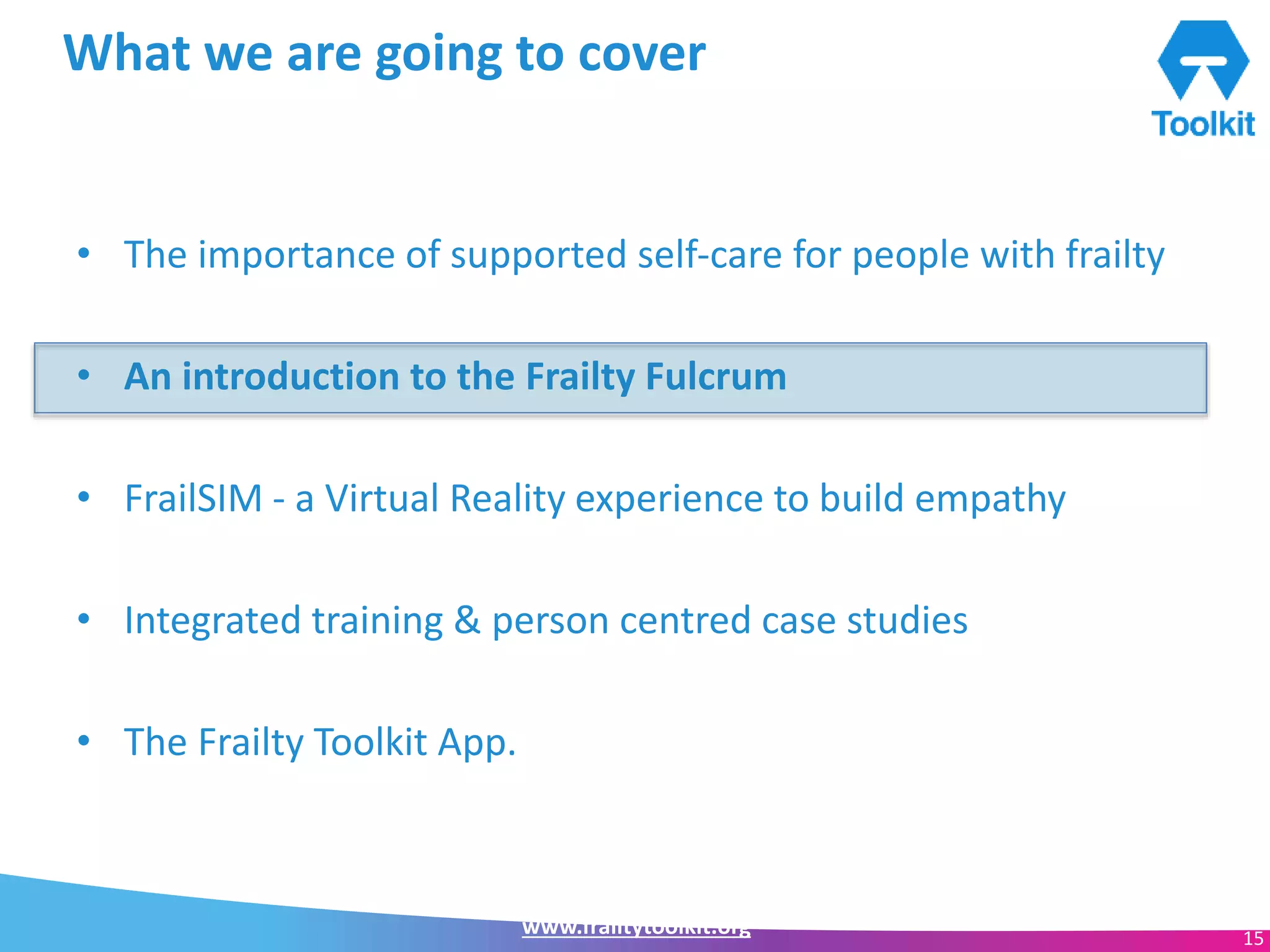 www.frailtytoolkit.org 15
What we are going to cover
• The importance of supported self-care for people with frailty
• An introduction to the Frailty Fulcrum
• FrailSIM - a Virtual Reality experience to build empathy
• Integrated training & person centred case studies
• The Frailty Toolkit App.
 