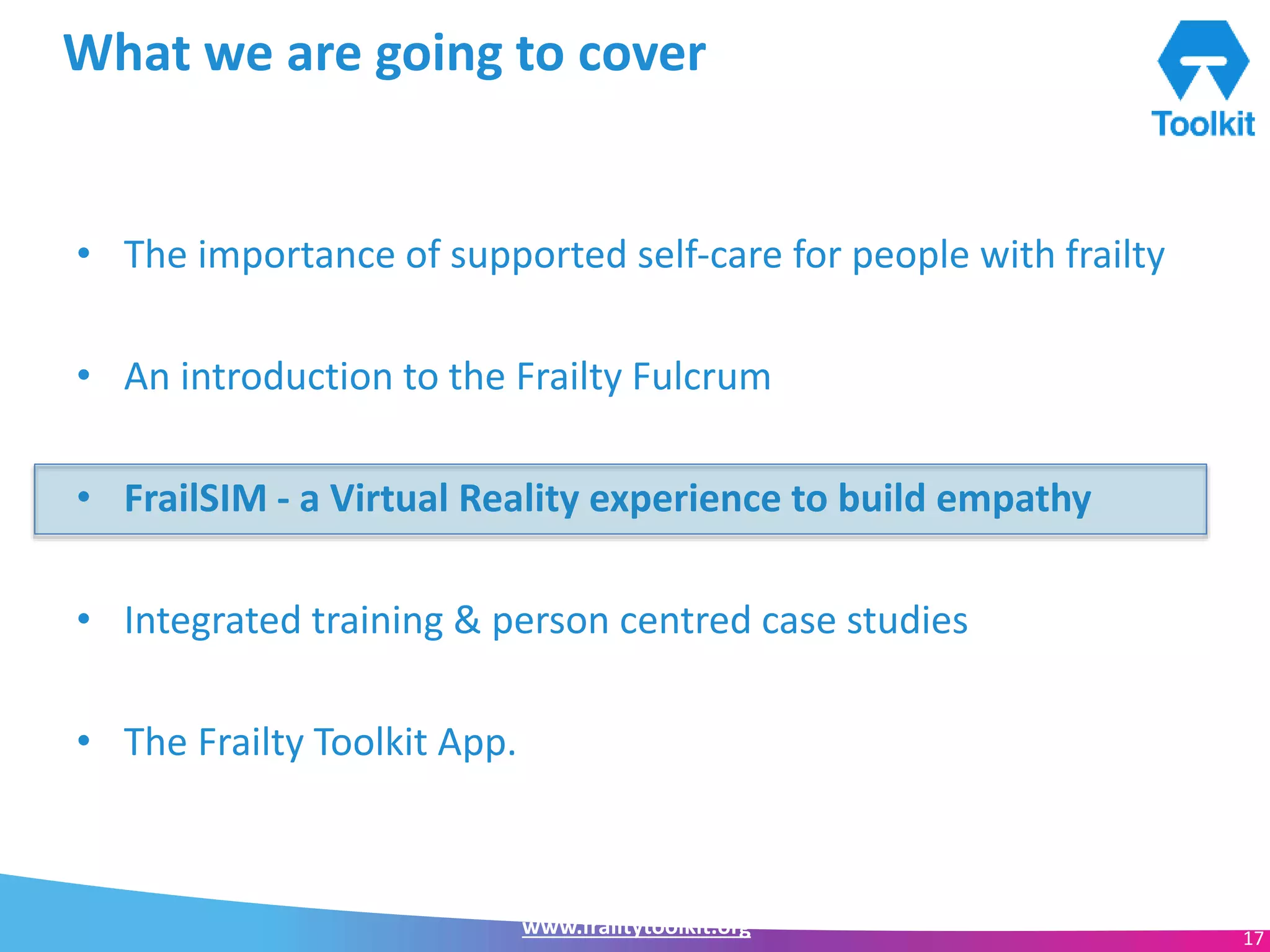 www.frailtytoolkit.org 17
What we are going to cover
• The importance of supported self-care for people with frailty
• An introduction to the Frailty Fulcrum
• FrailSIM - a Virtual Reality experience to build empathy
• Integrated training & person centred case studies
• The Frailty Toolkit App.
 