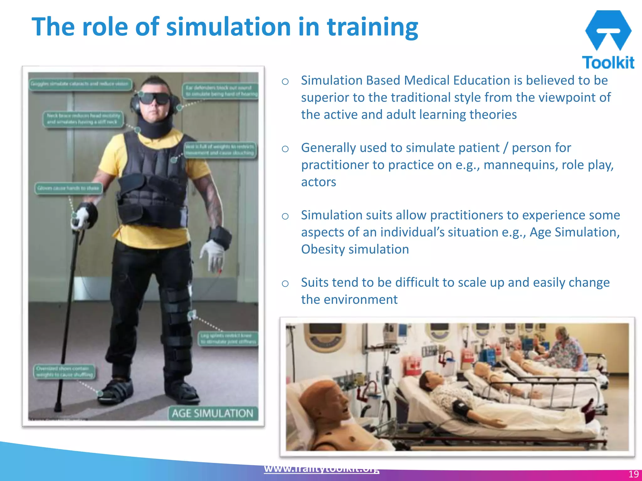 www.frailtytoolkit.org 19
The role of simulation in training
o Simulation Based Medical Education is believed to be
superior to the traditional style from the viewpoint of
the active and adult learning theories
o Generally used to simulate patient / person for
practitioner to practice on e.g., mannequins, role play,
actors
o Simulation suits allow practitioners to experience some
aspects of an individual’s situation e.g., Age Simulation,
Obesity simulation
o Suits tend to be difficult to scale up and easily change
the environment
 