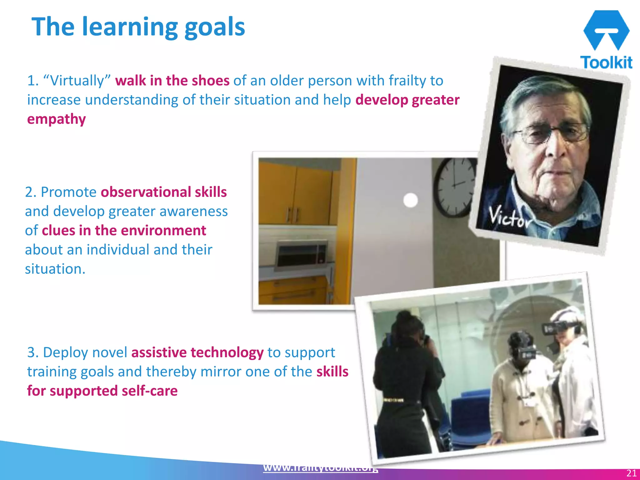 www.frailtytoolkit.org 21
The learning goals
1. “Virtually” walk in the shoes of an older person with frailty to
increase understanding of their situation and help develop greater
empathy
2. Promote observational skills
and develop greater awareness
of clues in the environment
about an individual and their
situation.
3. Deploy novel assistive technology to support
training goals and thereby mirror one of the skills
for supported self-care
 