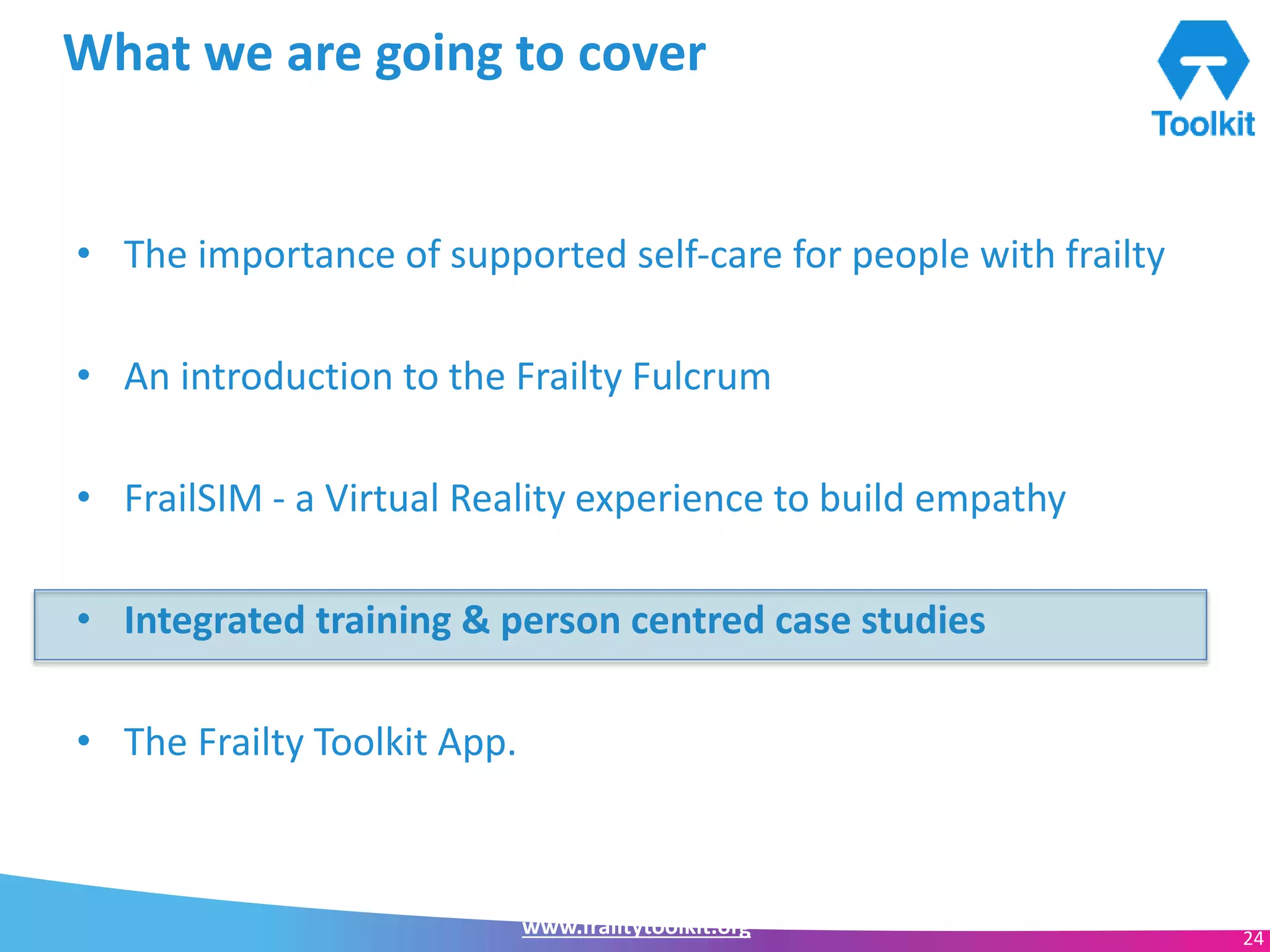 www.frailtytoolkit.org 24
What we are going to cover
• The importance of supported self-care for people with frailty
• An introduction to the Frailty Fulcrum
• FrailSIM - a Virtual Reality experience to build empathy
• Integrated training & person centred case studies
• The Frailty Toolkit App.
 