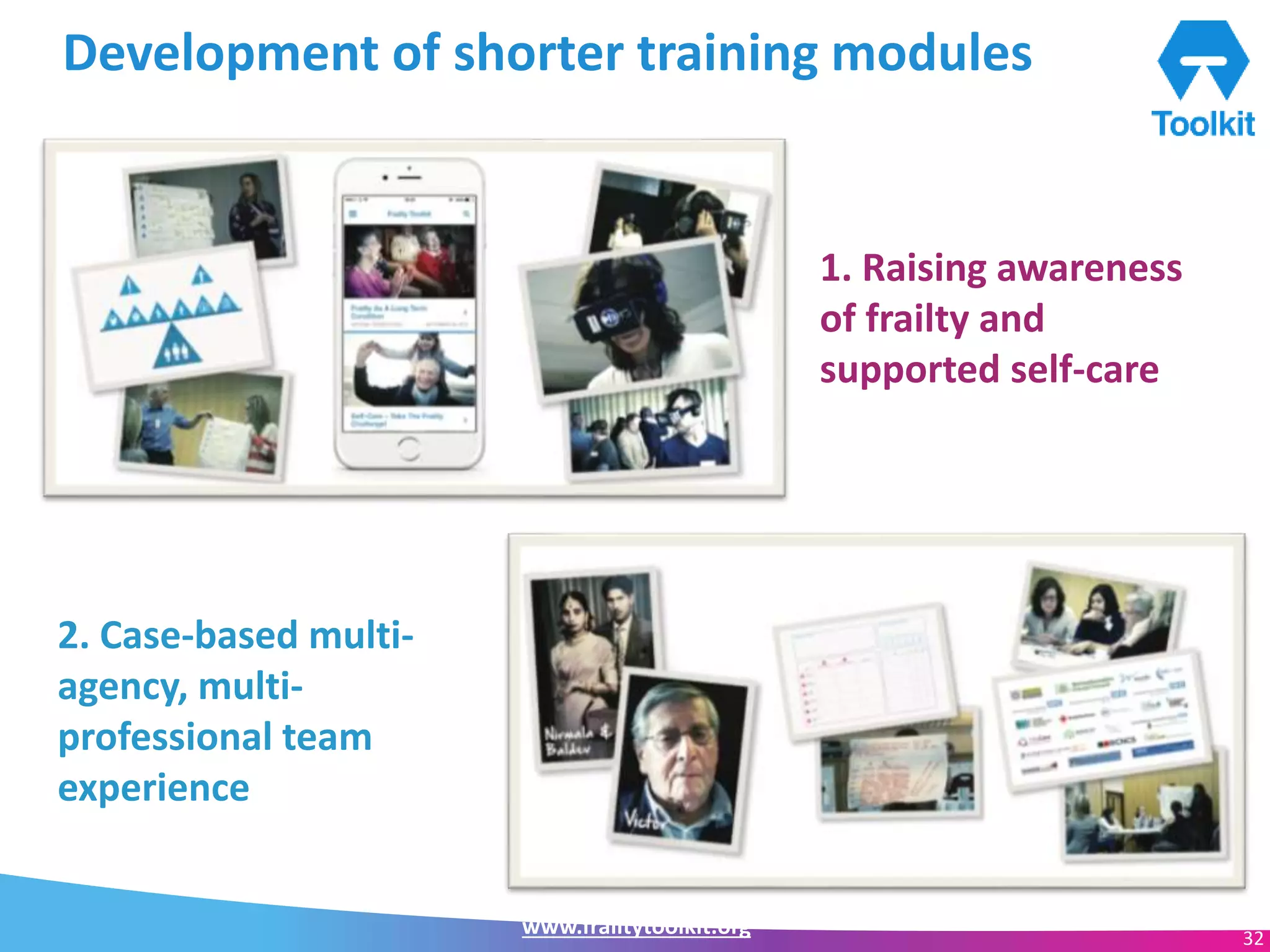 www.frailtytoolkit.org 32
Development of shorter training modules
• 2 hour sessions
• …. 1. Raising awareness
of frailty and
supported self-care
2. Case-based multi-
agency, multi-
professional team
experience
 