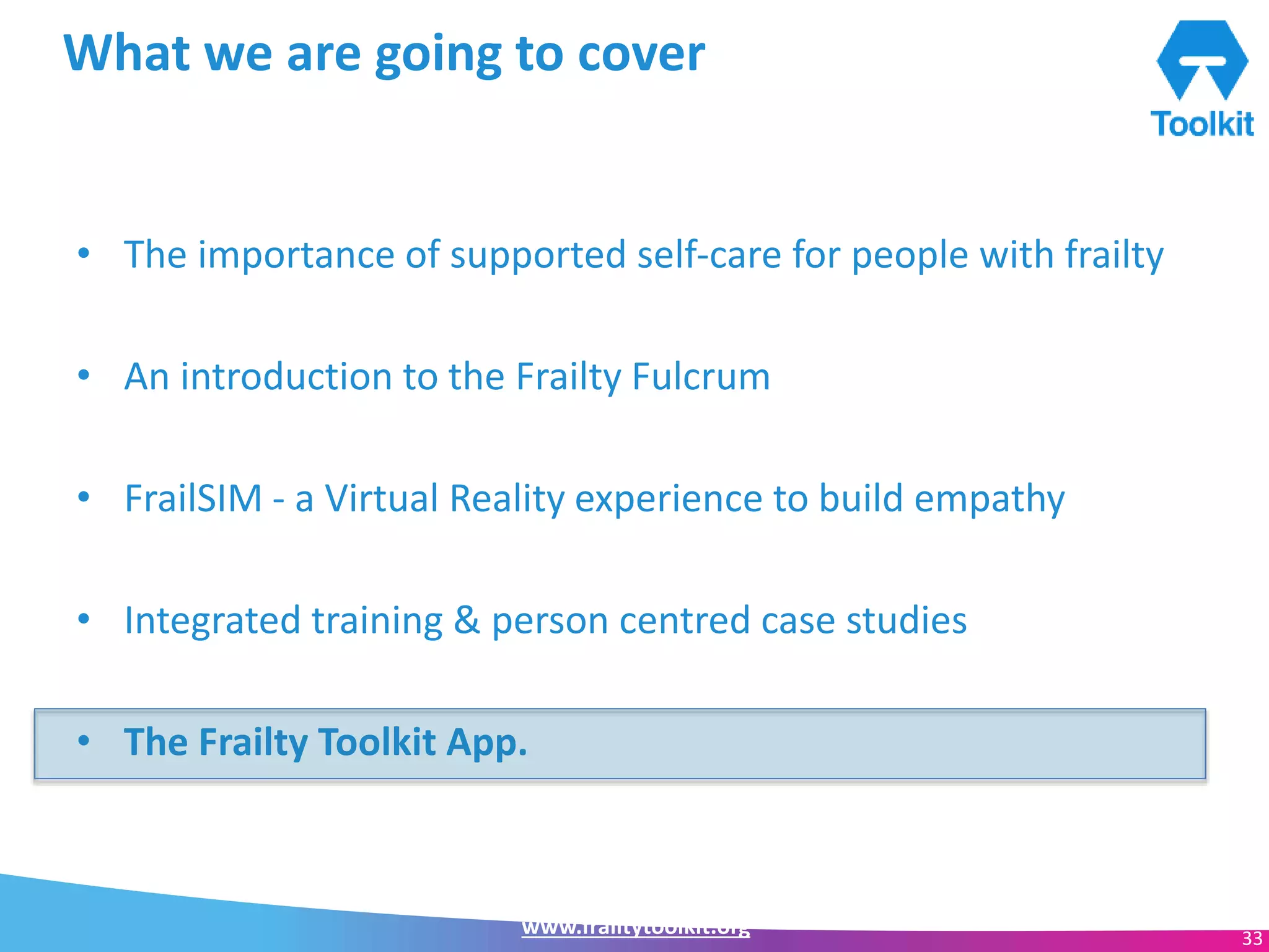 www.frailtytoolkit.org 33
What we are going to cover
• The importance of supported self-care for people with frailty
• An introduction to the Frailty Fulcrum
• FrailSIM - a Virtual Reality experience to build empathy
• Integrated training & person centred case studies
• The Frailty Toolkit App.
 