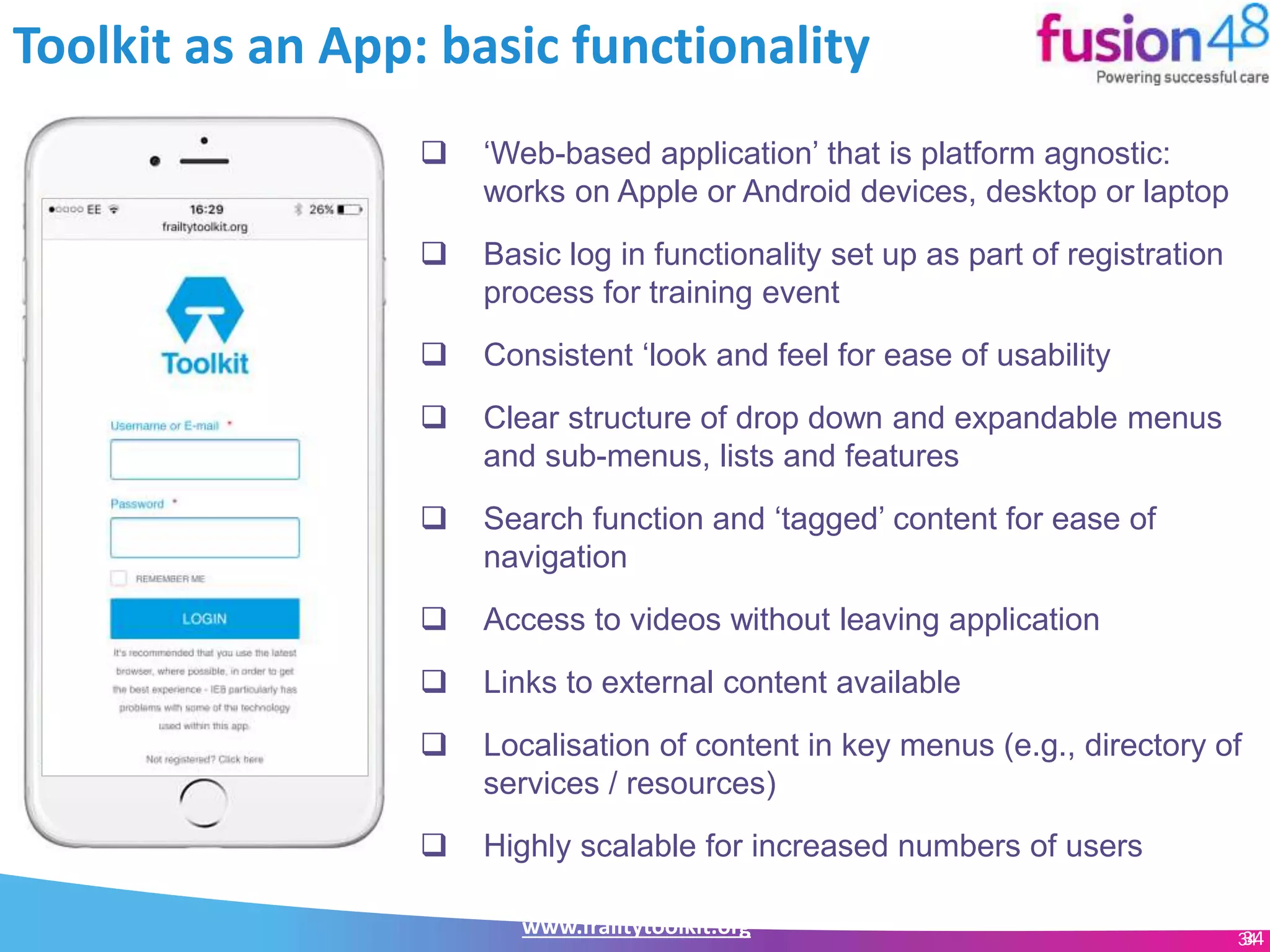 www.frailtytoolkit.org 34
Toolkit as an App: basic functionality
34
 ‘Web-based application’ that is platform agnostic:
works on Apple or Android devices, desktop or laptop
 Basic log in functionality set up as part of registration
process for training event
 Consistent ‘look and feel for ease of usability
 Clear structure of drop down and expandable menus
and sub-menus, lists and features
 Search function and ‘tagged’ content for ease of
navigation
 Access to videos without leaving application
 Links to external content available
 Localisation of content in key menus (e.g., directory of
services / resources)
 Highly scalable for increased numbers of users
 