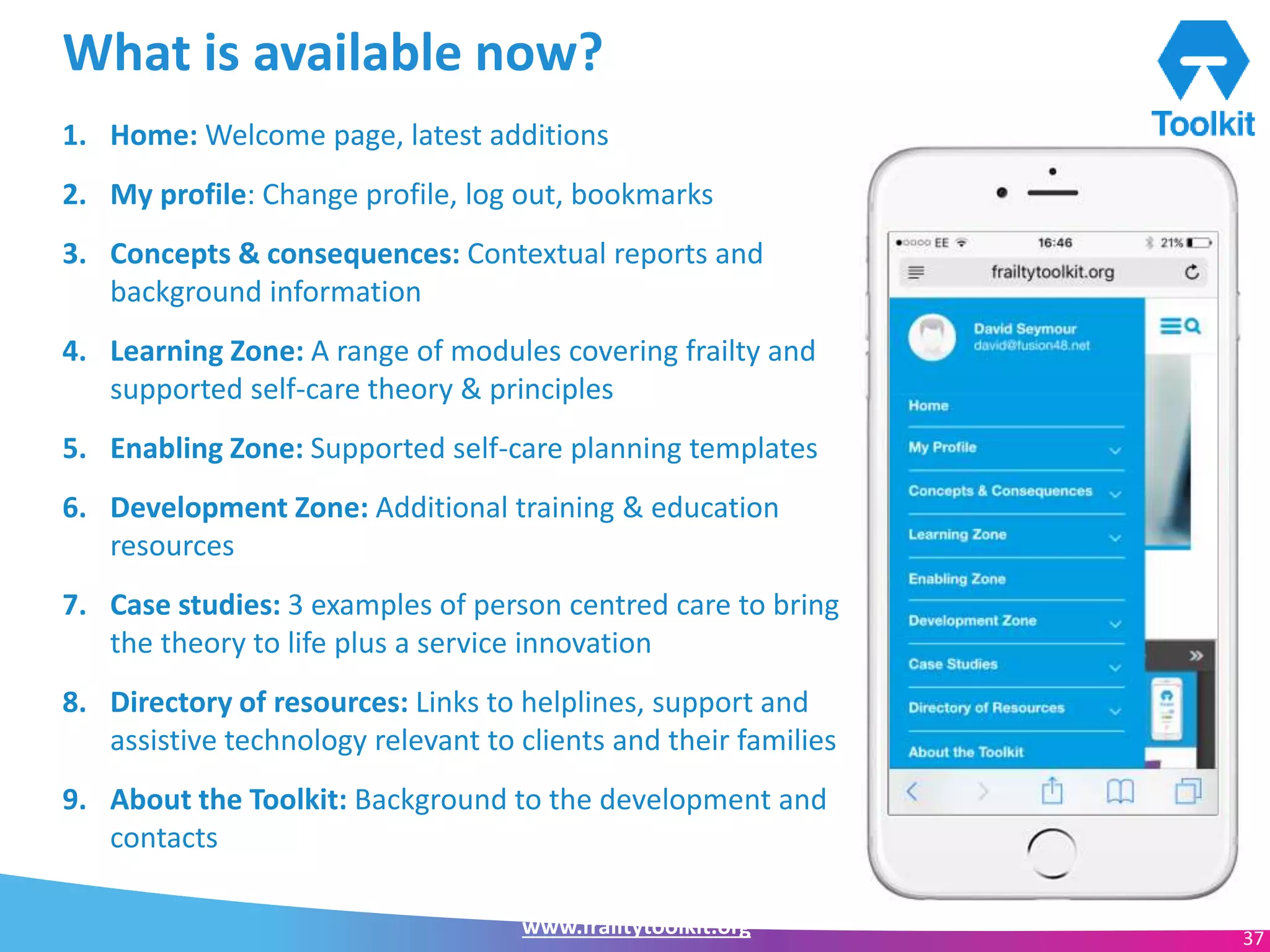 www.frailtytoolkit.org 37
What is available now?
1. Home: Welcome page, latest additions
2. My profile: Change profile, log out, bookmarks
3. Concepts & consequences: Contextual reports and
background information
4. Learning Zone: A range of modules covering frailty and
supported self-care theory & principles
5. Enabling Zone: Supported self-care planning templates
6. Development Zone: Additional training & education
resources
7. Case studies: 3 examples of person centred care to bring
the theory to life plus a service innovation
8. Directory of resources: Links to helplines, support and
assistive technology relevant to clients and their families
9. About the Toolkit: Background to the development and
contacts
 