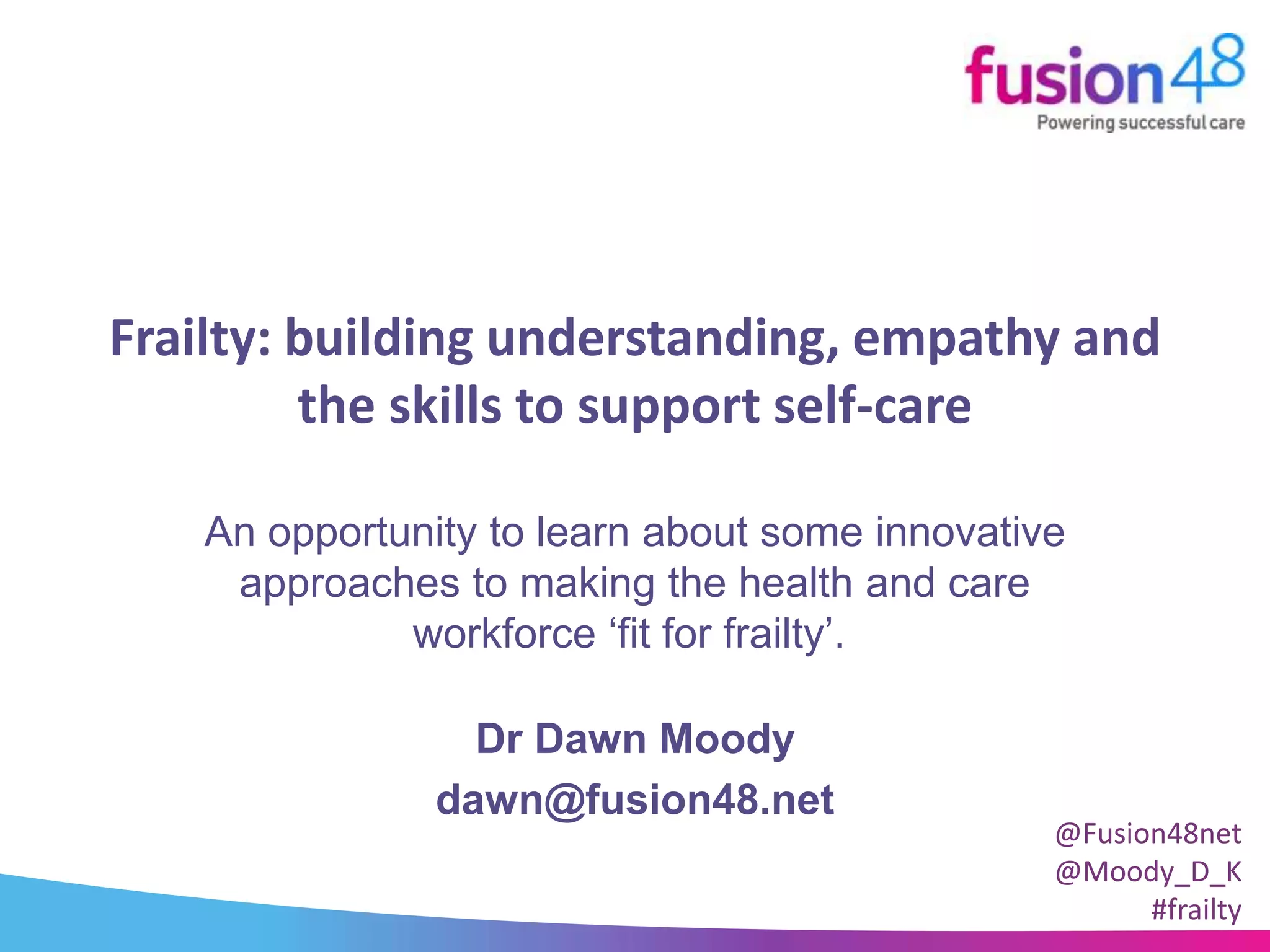 Frailty: building understanding, empathy and
the skills to support self-care
Dr Dawn Moody
dawn@fusion48.net
An opportunity to learn about some innovative
approaches to making the health and care
workforce ‘fit for frailty’.
@Fusion48net
@Moody_D_K
#frailty
 