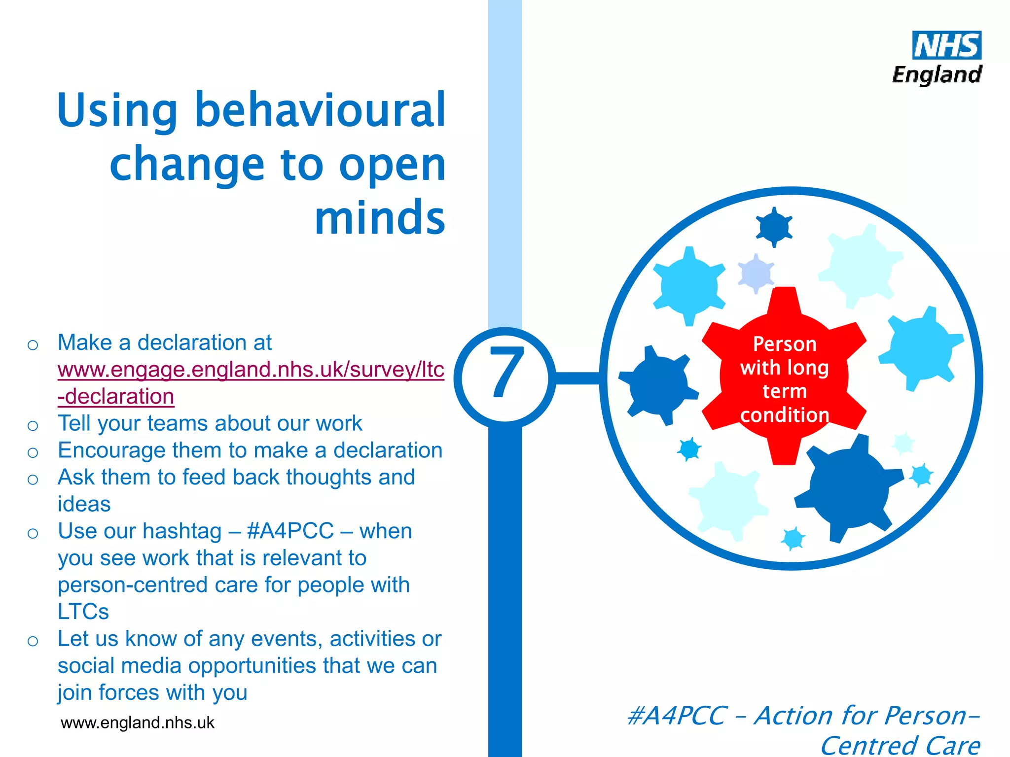 www.england.nhs.uk
7
Using behavioural
change to open
minds
#A4PCC – Action for Person-
Centred Care
Person
with long
term
condition
o Make a declaration at
www.engage.england.nhs.uk/survey/ltc
-declaration
o Tell your teams about our work
o Encourage them to make a declaration
o Ask them to feed back thoughts and
ideas
o Use our hashtag – #A4PCC – when
you see work that is relevant to
person-centred care for people with
LTCs
o Let us know of any events, activities or
social media opportunities that we can
join forces with you
 
