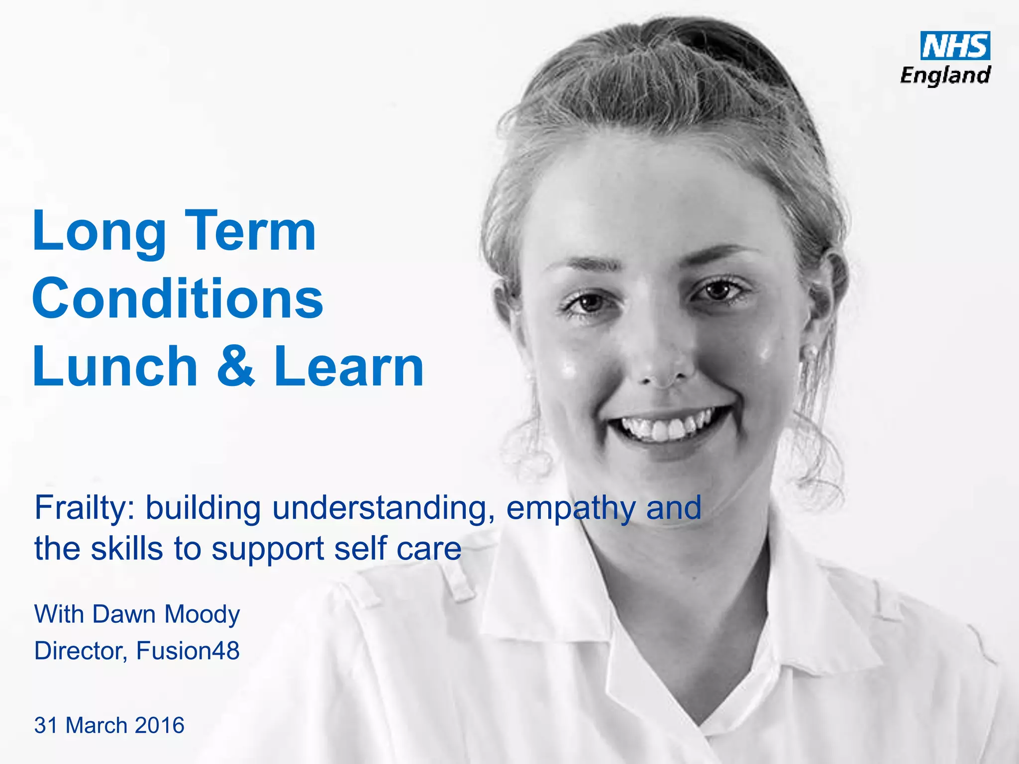 www.england.nhs.uk
Long Term
Conditions
Lunch & Learn
Frailty: building understanding, empathy and
the skills to support self care
With Dawn Moody
Director, Fusion48
31 March 2016
 