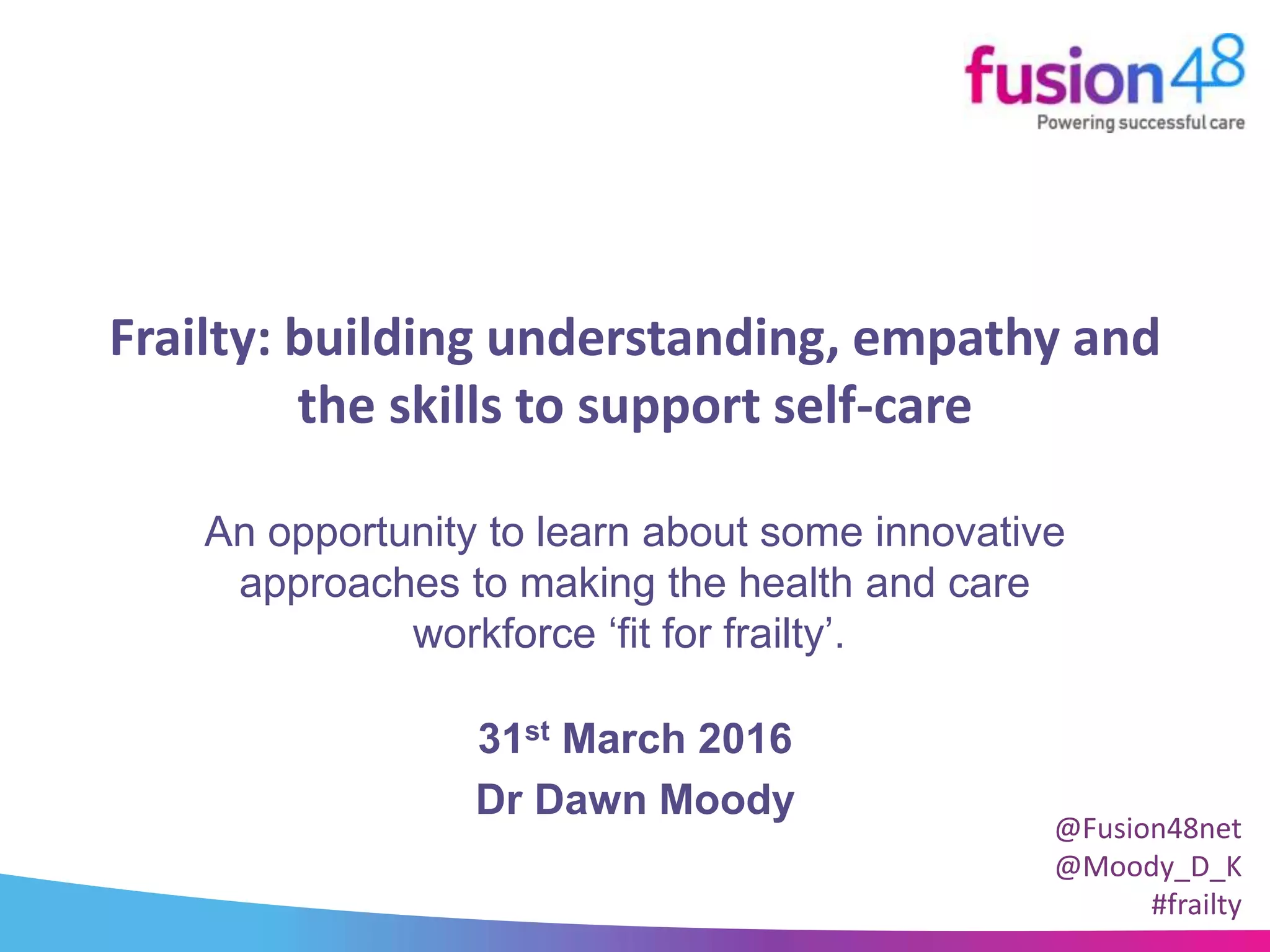 Frailty: building understanding, empathy and
the skills to support self-care
31st March 2016
Dr Dawn Moody
An opportunity to learn about some innovative
approaches to making the health and care
workforce ‘fit for frailty’.
@Fusion48net
@Moody_D_K
#frailty
 