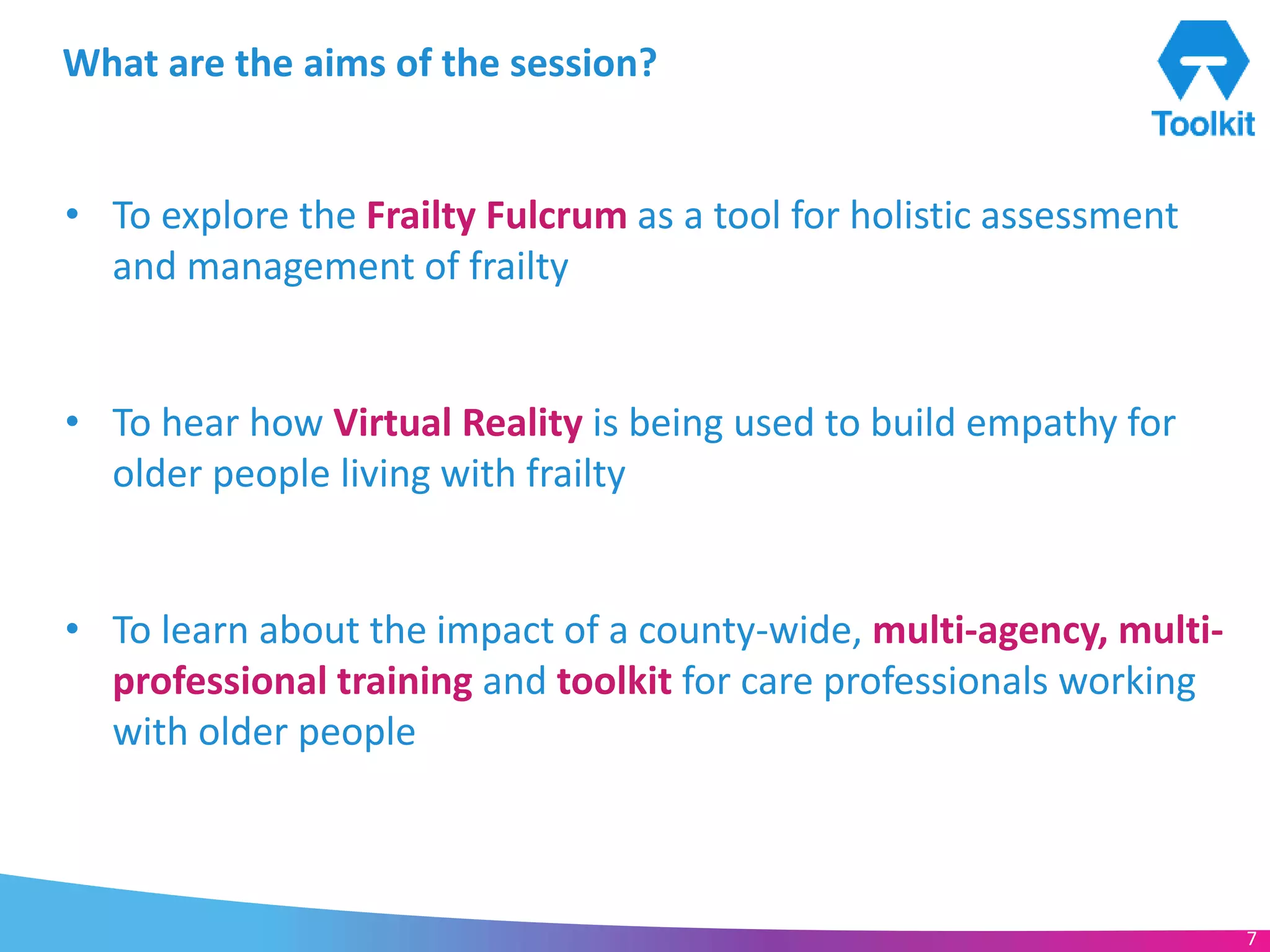 www.frailtytoolkit.org 7
What are the aims of the session?
• To explore the Frailty Fulcrum as a tool for holistic assessment
and management of frailty
• To hear how Virtual Reality is being used to build empathy for
older people living with frailty
• To learn about the impact of a county-wide, multi-agency, multi-
professional training and toolkit for care professionals working
with older people
7
 