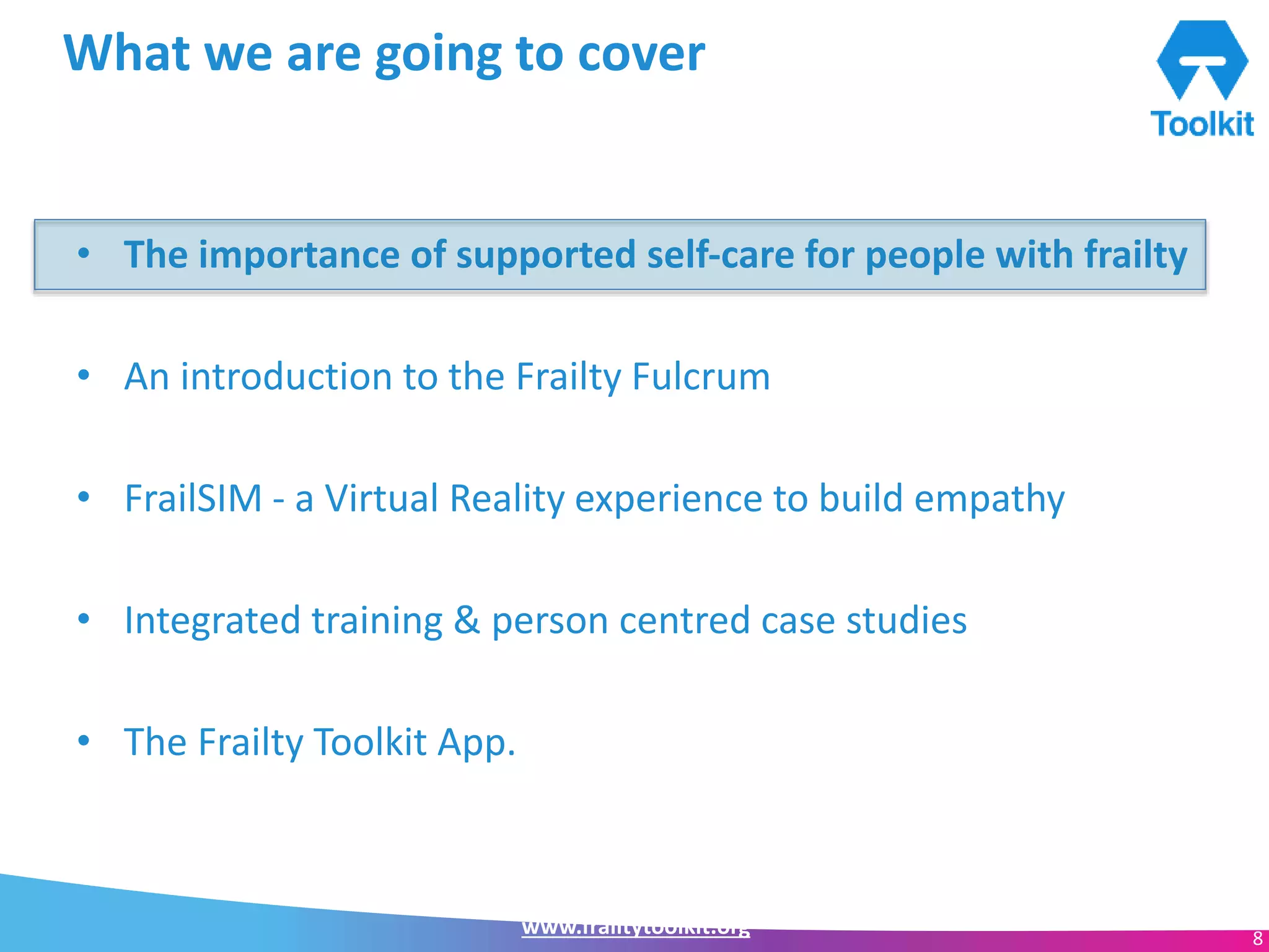 www.frailtytoolkit.org 8
What we are going to cover
• The importance of supported self-care for people with frailty
• An introduction to the Frailty Fulcrum
• FrailSIM - a Virtual Reality experience to build empathy
• Integrated training & person centred case studies
• The Frailty Toolkit App.
 